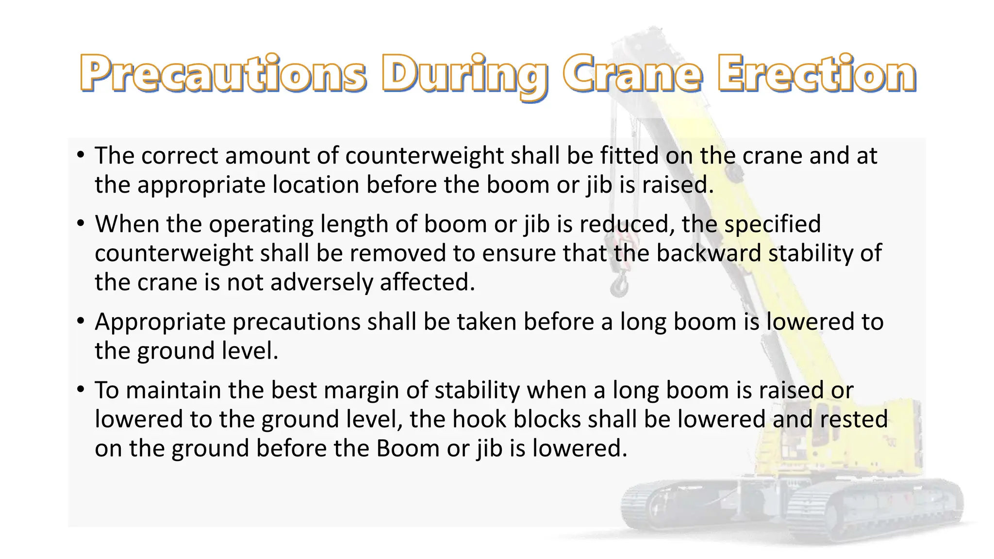 • The correct amount of counterweight shall be fitted on the crane and at
the appropriate location before the boom or jib is raised.
• When the operating length of boom or jib is reduced, the specified
counterweight shall be removed to ensure that the backward stability of
the crane is not adversely affected.
• Appropriate precautions shall be taken before a long boom is lowered to
the ground level.
• To maintain the best margin of stability when a long boom is raised or
lowered to the ground level, the hook blocks shall be lowered and rested
on the ground before the Boom or jib is lowered.
 