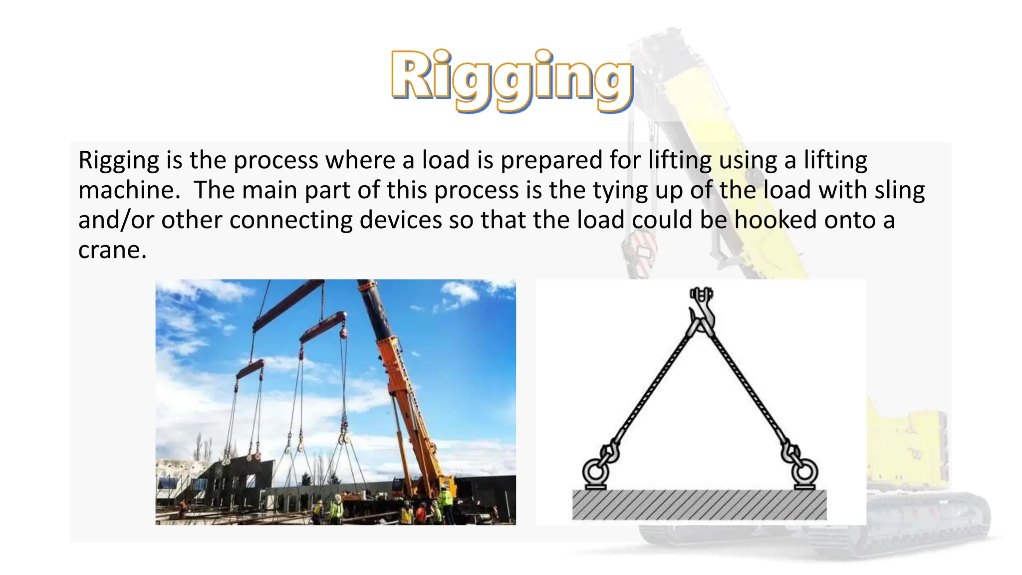 Rigging is the process where a load is prepared for lifting using a lifting
machine. The main part of this process is the tying up of the load with sling
and/or other connecting devices so that the load could be hooked onto a
crane.
 