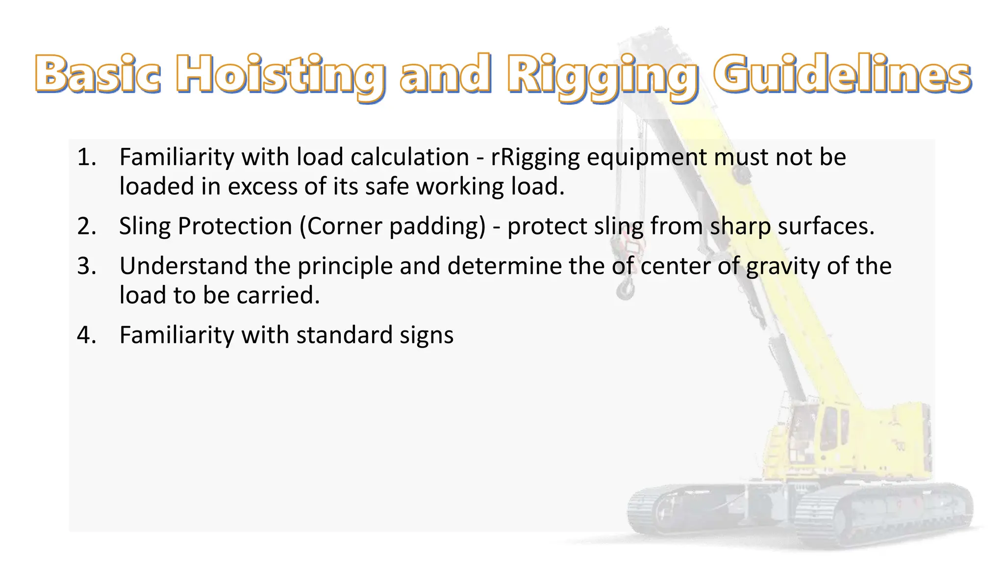 1. Familiarity with load calculation - rRigging equipment must not be
loaded in excess of its safe working load.
2. Sling Protection (Corner padding) - protect sling from sharp surfaces.
3. Understand the principle and determine the of center of gravity of the
load to be carried.
4. Familiarity with standard signs
 