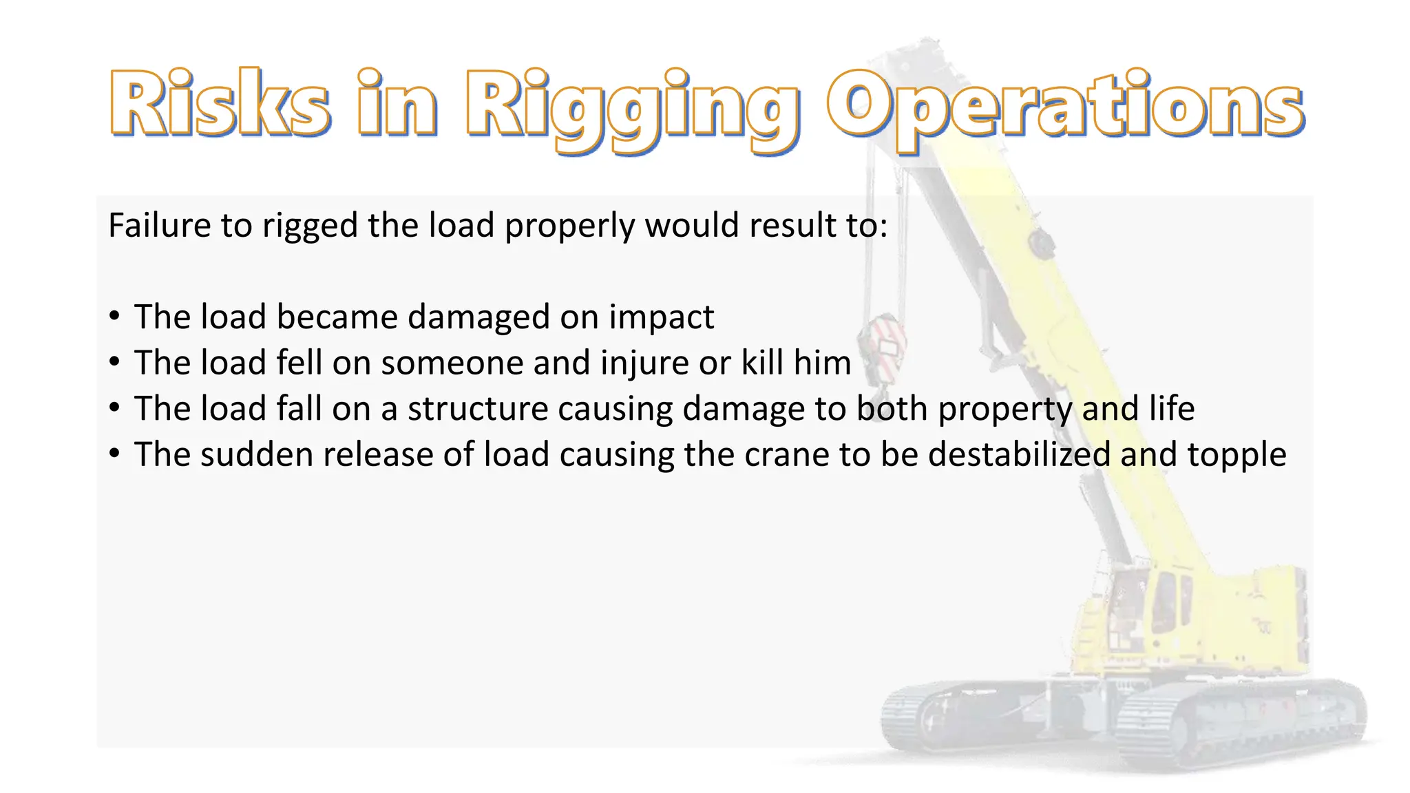 Failure to rigged the load properly would result to:
• The load became damaged on impact
• The load fell on someone and injure or kill him
• The load fall on a structure causing damage to both property and life
• The sudden release of load causing the crane to be destabilized and topple
 