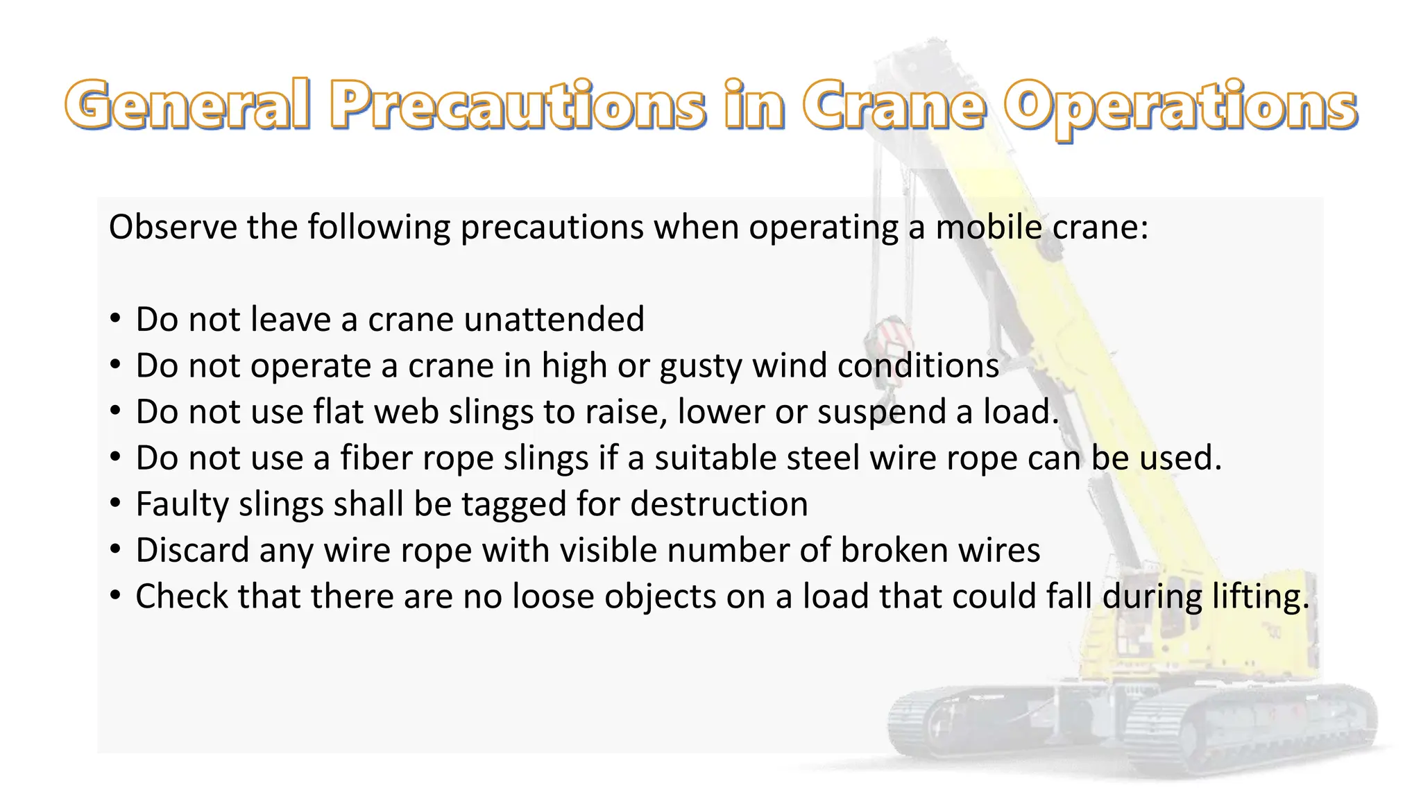 Observe the following precautions when operating a mobile crane:
• Do not leave a crane unattended
• Do not operate a crane in high or gusty wind conditions
• Do not use flat web slings to raise, lower or suspend a load.
• Do not use a fiber rope slings if a suitable steel wire rope can be used.
• Faulty slings shall be tagged for destruction
• Discard any wire rope with visible number of broken wires
• Check that there are no loose objects on a load that could fall during lifting.
 