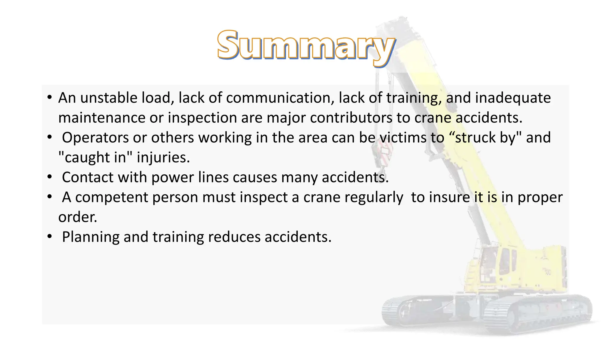 • An unstable load, lack of communication, lack of training, and inadequate
maintenance or inspection are major contributors to crane accidents.
• Operators or others working in the area can be victims to “struck by" and
"caught in" injuries.
• Contact with power lines causes many accidents.
• A competent person must inspect a crane regularly to insure it is in proper
order.
• Planning and training reduces accidents.
 