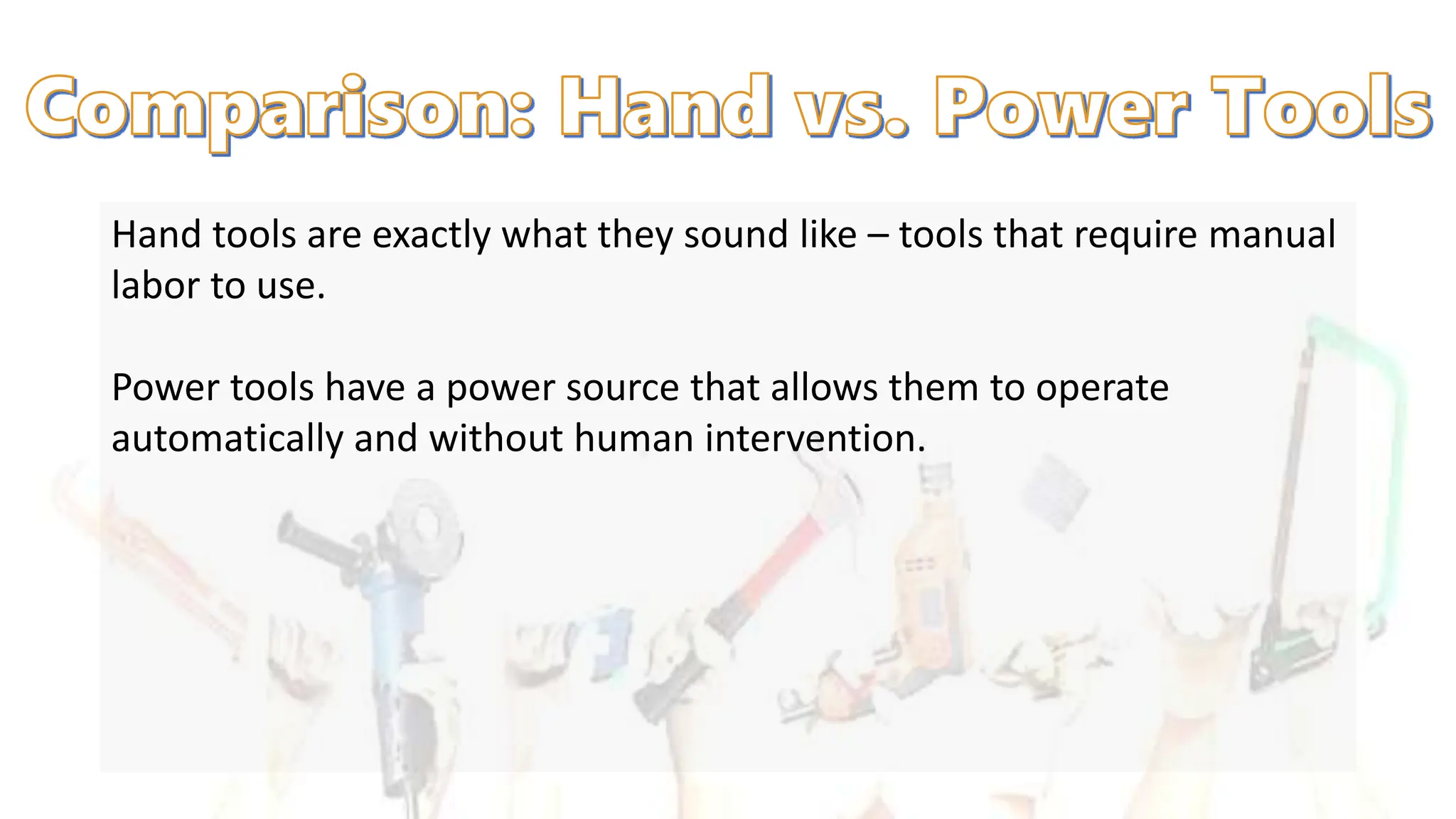 Hand tools are exactly what they sound like – tools that require manual
labor to use.
Power tools have a power source that allows them to operate
automatically and without human intervention.
 