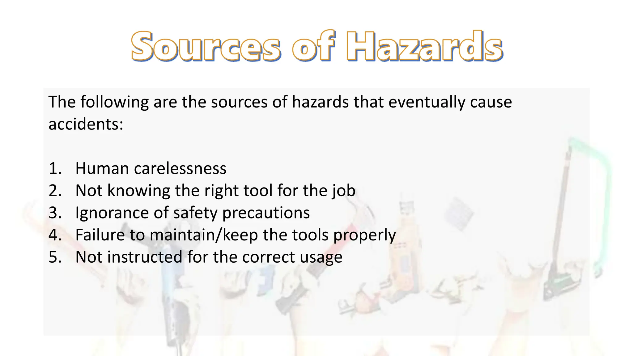 The following are the sources of hazards that eventually cause
accidents:
1. Human carelessness
2. Not knowing the right tool for the job
3. Ignorance of safety precautions
4. Failure to maintain/keep the tools properly
5. Not instructed for the correct usage
 