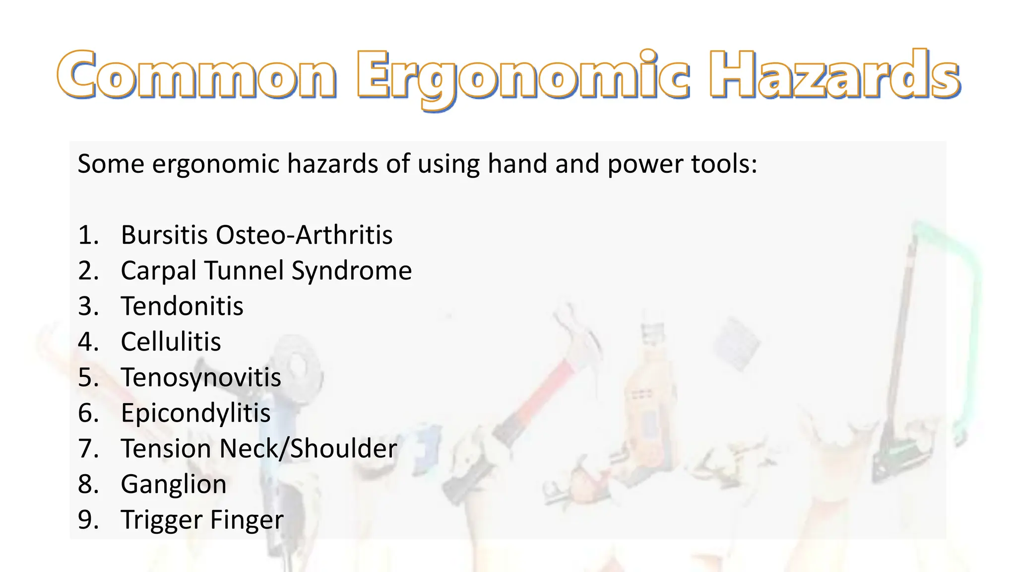 Some ergonomic hazards of using hand and power tools:
1. Bursitis Osteo-Arthritis
2. Carpal Tunnel Syndrome
3. Tendonitis
4. Cellulitis
5. Tenosynovitis
6. Epicondylitis
7. Tension Neck/Shoulder
8. Ganglion
9. Trigger Finger
 