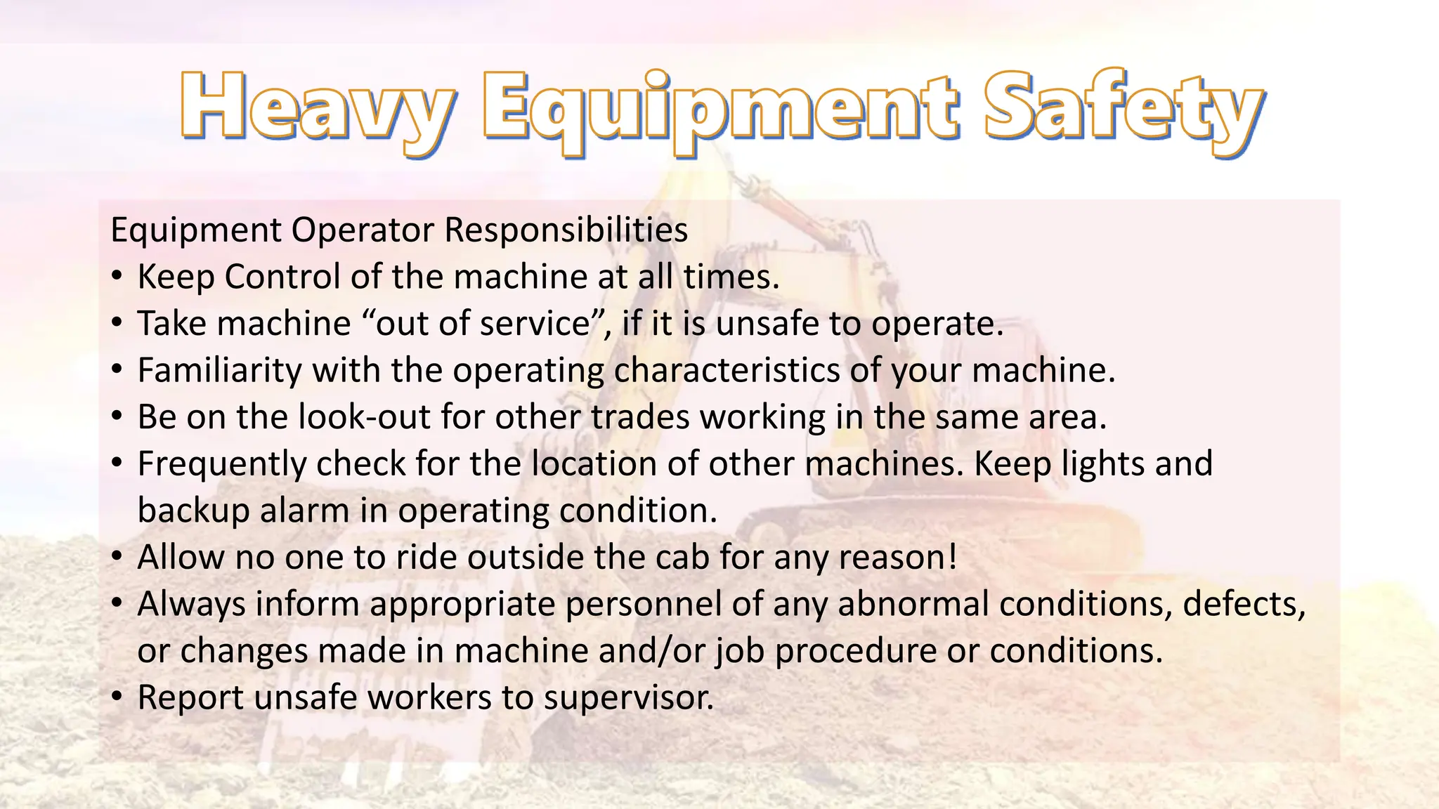 Equipment Operator Responsibilities
• Keep Control of the machine at all times.
• Take machine “out of service”, if it is unsafe to operate.
• Familiarity with the operating characteristics of your machine.
• Be on the look-out for other trades working in the same area.
• Frequently check for the location of other machines. Keep lights and
backup alarm in operating condition.
• Allow no one to ride outside the cab for any reason!
• Always inform appropriate personnel of any abnormal conditions, defects,
or changes made in machine and/or job procedure or conditions.
• Report unsafe workers to supervisor.
 