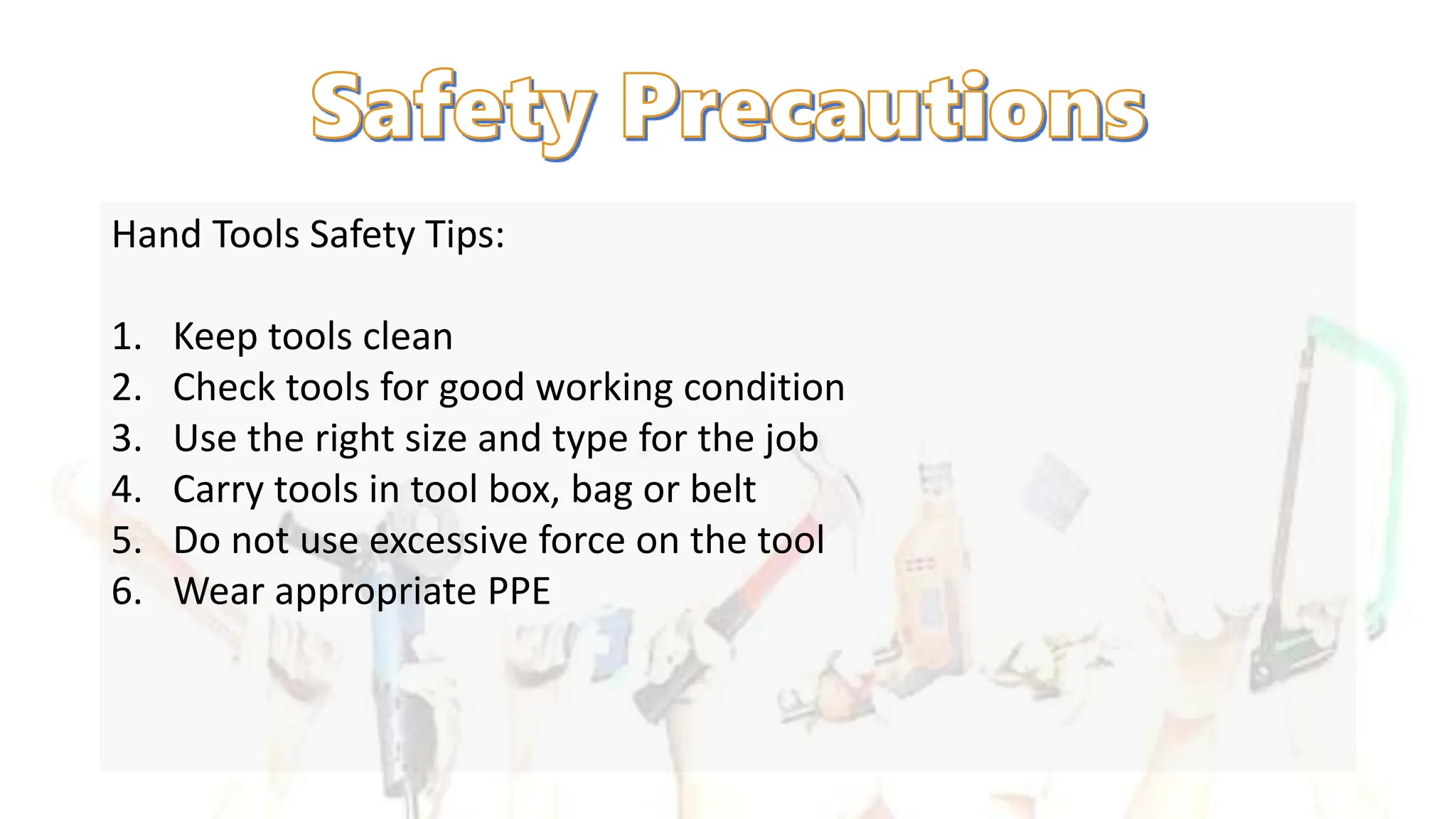 Hand Tools Safety Tips:
1. Keep tools clean
2. Check tools for good working condition
3. Use the right size and type for the job
4. Carry tools in tool box, bag or belt
5. Do not use excessive force on the tool
6. Wear appropriate PPE
 