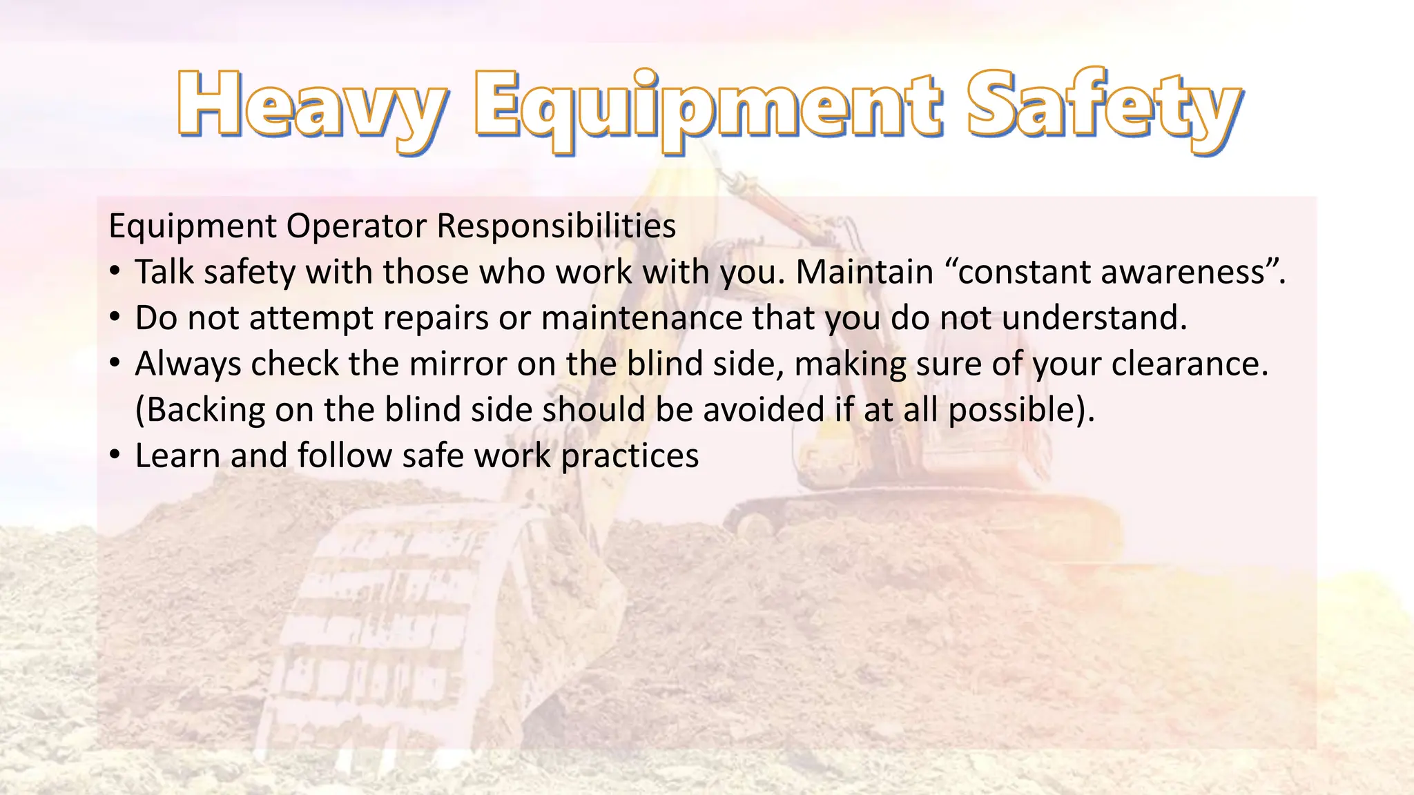 Equipment Operator Responsibilities
• Talk safety with those who work with you. Maintain “constant awareness”.
• Do not attempt repairs or maintenance that you do not understand.
• Always check the mirror on the blind side, making sure of your clearance.
(Backing on the blind side should be avoided if at all possible).
• Learn and follow safe work practices
 