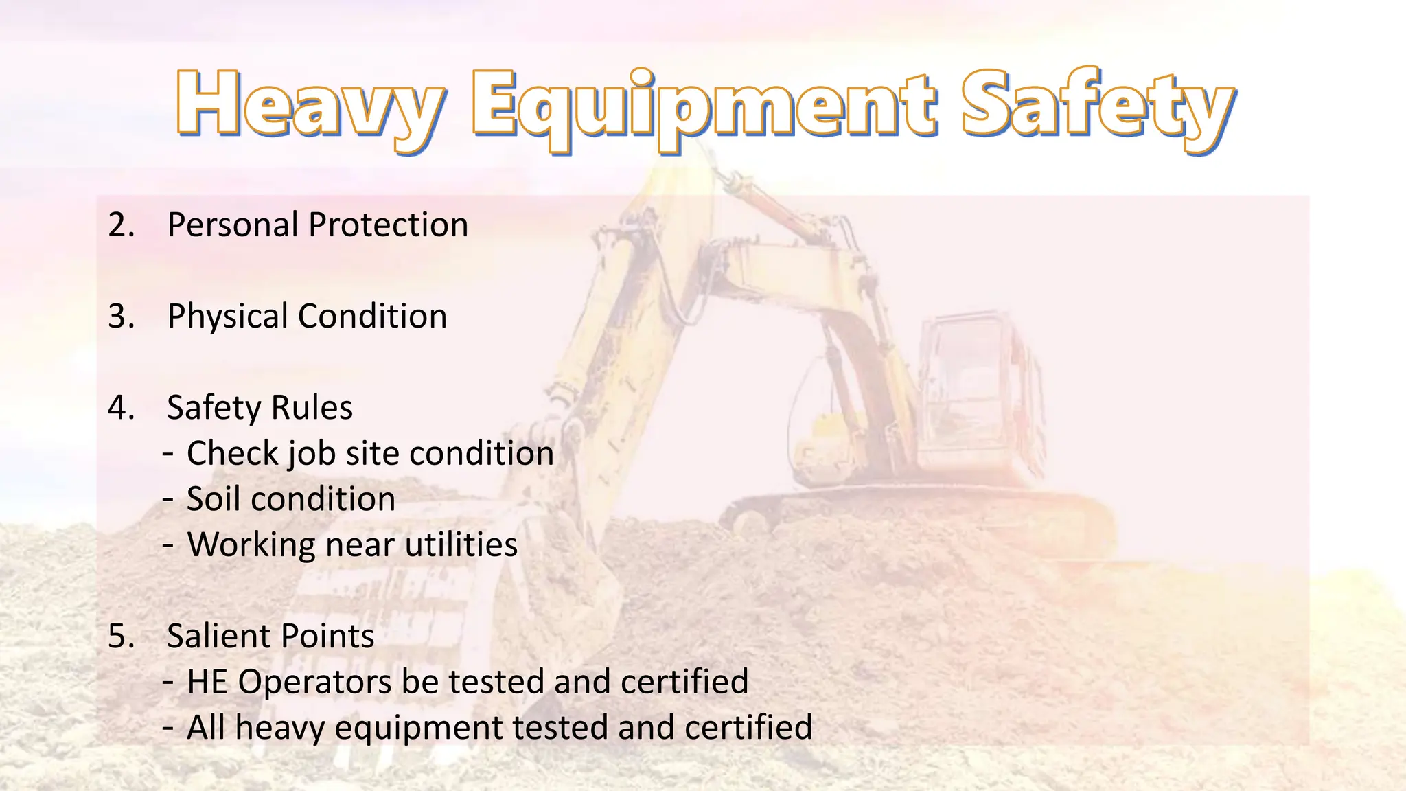 2. Personal Protection
3. Physical Condition
4. Safety Rules
‐ Check job site condition
‐ Soil condition
‐ Working near utilities
5. Salient Points
‐ HE Operators be tested and certified
‐ All heavy equipment tested and certified
 