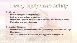 6. Alertness
‐ Know where your blind spots are.
‐ Look for people walking around you.
‐ Stop! When signaled; when waived at violently; or if you are in doubt
‐ Maintain a safe operating speed
7. Avoiding Distraction
‐ Small machines have small blind spots, where large machines have large
blind spots
‐ The taller and wider the machine, the bigger the blind spot area
 