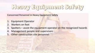 Concerned Personnel in Heavy Equipment Safety
1. Equipment Operator
2. Workers on foot
3. Spotters – assist the equipment operator on the recognized hazards
4. Management people and supervisors
5. Other construction site personnel
 