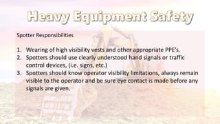 Spotter Responsibilities
1. Wearing of high visibility vests and other appropriate PPE’s.
2. Spotters should use clearly understood hand signals or traffic
control devices, (i.e. signs, etc.)
3. Spotters should know operator visibility limitations, always remain
visible to the operator and be sure eye contact is made before any
signals are given.
 