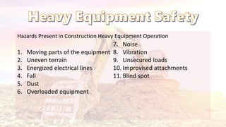 Hazards Present in Construction Heavy Equipment Operation
1. Moving parts of the equipment
2. Uneven terrain
3. Energized electrical lines
4. Fall
5. Dust
6. Overloaded equipment
7. Noise
8. Vibration
9. Unsecured loads
10. Improvised attachments
11. Blind spot
 