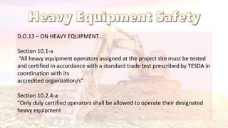 D.O.13 – ON HEAVY EQUIPMENT
Section 10.1-a
“All heavy equipment operators assigned at the project site must be tested
and certified in accordance with a standard trade test prescribed by TESDA in
coordination with its
accredited organization/s”
Section 10.2.4-a
“Only duly certified operators shall be allowed to operate their designated
heavy equipment
 