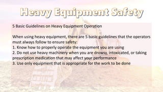 5 Basic Guidelines on Heavy Equipment Operation
When using heavy equipment, there are 5 basic guidelines that the operators
must always follow to ensure safety:
1. Know how to properly operate the equipment you are using
2. Do not use heavy machinery when you are drowsy, intoxicated, or taking
prescription medication that may affect your performance
3. Use only equipment that is appropriate for the work to be done
 
