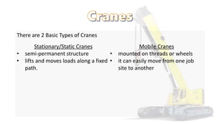 There are 2 Basic Types of Cranes
Stationary/Static Cranes
• semi-permanent structure
• lifts and moves loads along a fixed
path.
Mobile Cranes
• mounted on threads or wheels
• it can easily move from one job
site to another
 