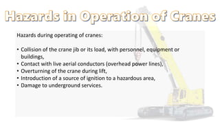 Hazards during operating of cranes:
• Collision of the crane jib or its load, with personnel, equipment or
buildings,
• Contact with live aerial conductors (overhead power lines),
• Overturning of the crane during lift,
• Introduction of a source of ignition to a hazardous area,
• Damage to underground services.
 