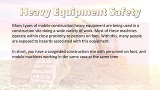 Many types of mobile construction heavy equipment are being used in a
construction site doing a wide variety of work. Most of these machines
operate within close proximity to persons on foot. With this, many people
are exposed to hazards associated with this equipment.
In short, you have a congested construction site with personnel on foot, and
mobile machines working in the same area at the same time
 