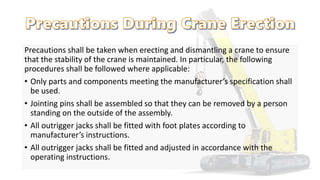 Precautions shall be taken when erecting and dismantling a crane to ensure
that the stability of the crane is maintained. In particular, the following
procedures shall be followed where applicable:
• Only parts and components meeting the manufacturer’s specification shall
be used.
• Jointing pins shall be assembled so that they can be removed by a person
standing on the outside of the assembly.
• All outrigger jacks shall be fitted with foot plates according to
manufacturer’s instructions.
• All outrigger jacks shall be fitted and adjusted in accordance with the
operating instructions.
 