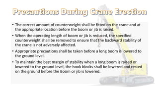 • The correct amount of counterweight shall be fitted on the crane and at
the appropriate location before the boom or jib is raised.
• When the operating length of boom or jib is reduced, the specified
counterweight shall be removed to ensure that the backward stability of
the crane is not adversely affected.
• Appropriate precautions shall be taken before a long boom is lowered to
the ground level.
• To maintain the best margin of stability when a long boom is raised or
lowered to the ground level, the hook blocks shall be lowered and rested
on the ground before the Boom or jib is lowered.
 