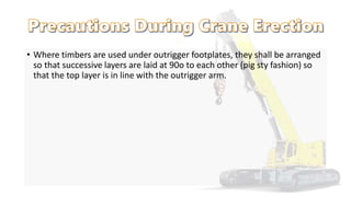 • Where timbers are used under outrigger footplates, they shall be arranged
so that successive layers are laid at 90o to each other (pig sty fashion) so
that the top layer is in line with the outrigger arm.
 