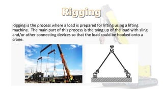 Rigging is the process where a load is prepared for lifting using a lifting
machine. The main part of this process is the tying up of the load with sling
and/or other connecting devices so that the load could be hooked onto a
crane.
 