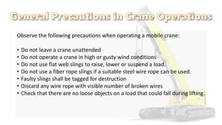Observe the following precautions when operating a mobile crane:
• Do not leave a crane unattended
• Do not operate a crane in high or gusty wind conditions
• Do not use flat web slings to raise, lower or suspend a load.
• Do not use a fiber rope slings if a suitable steel wire rope can be used.
• Faulty slings shall be tagged for destruction
• Discard any wire rope with visible number of broken wires
• Check that there are no loose objects on a load that could fall during lifting.
 