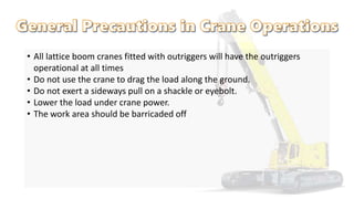 • All lattice boom cranes fitted with outriggers will have the outriggers
operational at all times
• Do not use the crane to drag the load along the ground.
• Do not exert a sideways pull on a shackle or eyebolt.
• Lower the load under crane power.
• The work area should be barricaded off
 