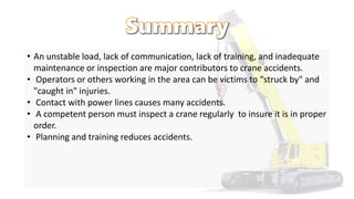 • An unstable load, lack of communication, lack of training, and inadequate
maintenance or inspection are major contributors to crane accidents.
• Operators or others working in the area can be victims to “struck by" and
"caught in" injuries.
• Contact with power lines causes many accidents.
• A competent person must inspect a crane regularly to insure it is in proper
order.
• Planning and training reduces accidents.
 