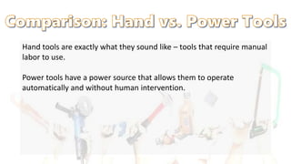 Hand tools are exactly what they sound like – tools that require manual
labor to use.
Power tools have a power source that allows them to operate
automatically and without human intervention.
 