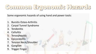 Some ergonomic hazards of using hand and power tools:
1. Bursitis Osteo-Arthritis
2. Carpal Tunnel Syndrome
3. Tendonitis
4. Cellulitis
5. Tenosynovitis
6. Epicondylitis
7. Tension Neck/Shoulder
8. Ganglion
9. Trigger Finger
 