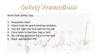 Hand Tools Safety Tips:
1. Keep tools clean
2. Check tools for good working condition
3. Use the right size and type for the job
4. Carry tools in tool box, bag or belt
5. Do not use excessive force on the tool
6. Wear appropriate PPE
 