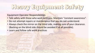 Equipment Operator Responsibilities
• Talk safety with those who work with you. Maintain “constant awareness”.
• Do not attempt repairs or maintenance that you do not understand.
• Always check the mirror on the blind side, making sure of your clearance.
(Backing on the blind side should be avoided if at all possible).
• Learn and follow safe work practices
 