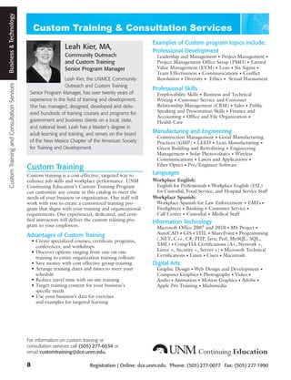 Custom Training and Consultation Services Business and Technology
                                           Business & Technology




                                                                                                                              Examples of Custom program topics include:
                                                                                        Leah Kier, MA,                        Professional Development
                                                                                        Community Outreach                      Leadership and Management • Project Management •
                                                                                        and Custom Training                     Project Management Office Setup (PMO) • Earned
                                                                                        Senior Program Manager                  Value Management (EVM) • Lean • Six Sigma •
                                                                                                                                Team Effectiveness • Communications • Conflict
                                                                                       Leah Kier, the UNMCE Community           Resolution • Diversity • Ethics • Sexual Harassment
                                                                                       Outreach and Custom Training
                                                                                                                              Professional Skills
                                                                     Senior Program Manager, has over twenty years of           Employability Skills • Business and Technical
                                                                     experience in the field of training and development.       Writing • Customer Service and Customer
                                                                     She has managed, designed, developed and deliv-            Relationship Management (CRM) • Sales • Public
                                                                     ered hundreds of training courses and programs for         Speaking and Presentation Skills • Finance and
                                                                                                                                Accounting • Office and File Organization •
                                                                     government and business clients on a local, state,         Health Care
                                                                     and national level. Leah has a Master’s degree in
                                                                     adult learning and training, and serves on the board     Manufacturing and Engineering
                                                                                                                                Construction Management • Good Manufacturing
                                                                     of the New Mexico Chapter of the American Society          Practices (GMP) • LEED • Lean Manufacturing •
                                                                     for Training and Development.                              Green Building and Retrofitting • Engineering
                                                                                                                                Management • Solar Photovoltaics • Wireless
                                                                                                                                Communications • Lasers and Applications •
                                                                                                                                Fiber Optics • Pro/Engineer Software
                                                                    Custom Training
                                                                    Custom training is a cost-effective, targeted way to      Languages
                                                                    enhance job skills and workplace performance. UNM         Workplace English:
                                                                    Continuing Education’s Custom Training Program             English for Professionals • Workplace English (ESL)
                                                                    can customize any course in this catalog to meet the       for Custodial, Food Service, and Hospital Service Staff
                                                                    needs of your business or organization. Our staff will    Workplace Spanish:
                                                                    work with you to create a customized training pro-         Workplace Spanish for Law Enforcement • EMTs •
                                                                    gram that aligns with your training and organizational     Firefighters • Banking • Customer Service •
                                                                    requirements. Our experienced, dedicated, and certi-       Call Center • Custodial • Medical Staff
                                                                    fied instructors will deliver the custom training pro-    Information Technology
                                                                    gram to your employees.                                     Microsoft Office 2007 and 2010 • MS Project •
                                                                    Advantages of Custom Training                               AutoCAD • GIS • ITIL • SharePoint • Programming
                                                                        • Create specialized courses, certificate programs,     (.NET, C++, C#, PHP, Java, Perl, MySQL, SQL,
                                                                          conferences, and workshops                            XML) • CompTIA Certifications (A+, Network +,
                                                                        • Discover options ranging from one-on-one              Linux +, Security +, Server +) • Microsoft Technical
                                                                          training to entire organization training rollouts     Certifications • Linux • Cisco • Macintosh
                                                                        • Save money with cost-effective group training       Digital Arts
                                                                        • Arrange training dates and times to meet your         Graphic Design • Web Design and Development •
                                                                          schedule                                              Computer Graphics • Photography • Video •
                                                                        • Reduce travel time with on-site training              Audio • Animation • Motion Graphics • Adobe •
                                                                        • Target training content for your business’s           Apple Pro Training • Multimedia
                                                                          specific needs
                                                                        • Use your business’s data for exercises
                                                                          and examples for targeted learning




                                                                    For information on custom training or
                                                                    consultation services call (505) 277-6034 or
                                                                    email customtraining@dce.unm.edu.

                                                                    8                               Registration | Online: dce.unm.edu Phone: (505) 277-0077 Fax: (505) 277-1990
 