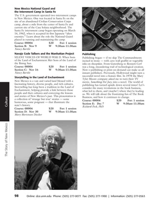New Mexico National Guard and
                          the Internment Camp in Santa Fe
                          The U.S. government operated two internment camps
                          in New Mexico. One was located in Santa Fe on the
                          site of an abandoned Civilian Conservation Corps
                          camp, about a mile from the center of Santa Fe and
                          current site of the Casa Solana neighborhood. The
                          Santa Fe internment camp began operating on March
                          14, 1942, when it accepted its first Japanese “alien
                          enemies.” Learn about the role the National Guard
                          played in running and maintaining the camp.
                          Course: 00004                  $20       For: 1 session
                          Section B: Nov 9               W      9:30am-11:30am
                          Nancy Bartlit
                          Navajo Code Talkers and the Manhattan Project               Publishing
                          SILENT VOICES OF WORLD WAR II: When Sons                    Publishing began — if we skip The Commandments
                          of the Land of Enchantment Met Sons of the Land of          incised in stone — with cave-wall graffiti or vegetable
                          the Rising Sun.                                             inks on sheepskin. From Gutenberg to Bennett Cerf
                          Course: 00004              $20      For: 1 session          was a long, meandering trail of technological creation.
                          Section C: Nov 16          W     9:30am-11:30am             Now e-publishing or print-on-demand can make us all
                          Nancy Bartlit                                               instant publishers. Previously, Hollywood might turn a
                                                                                      successful novel into a feature film. In 1978 the Mary
                          Storytelling in the Land of Enchantment
                                                                                      Tyler Moore company asked me to turn their TV
                          New Mexico is a vast and varied land blessed with a         movie, Something For Joey, into a novel. The world of
      Travel




                          fascinating history, diverse people, and rich cultures.     publishing has turned upside down several times! Let’s
                          Storytelling has long been a tradition in the Land of       consider the many revolutions in the book business,
                          Enchantment, helping provide a link between those           what led to them, and (maybe?) where they’re leading
                          people and their cultures and conveying the lessons         us. We will talk about the frustrating fun of The Book
                          and stories of New Mexico’s past. This presentation is      Business, and how it continues to change.
Culture




                          a collection of ‘strange but true’ stories — some
                                                                                      Course: 00004                   $20       For: 1 session
                          humorous, some poignant — that illuminate the
                                                                                      Section E: Dec 7                W      9:30am-11:30am
                          state’s history.
                                                                                      Richard Peck, PhD
                          Course: 00004                   $20        For: 1 session
                          Section D: Nov 30               W     9:30am-11:30am
                          Mary Mortensen Diecker
The Story of New Mexico




                          98         Online: dce.unm.edu Phone: (505) 277-0077 Fax: (505) 277-1990 | Information: (505) 277-0563
 