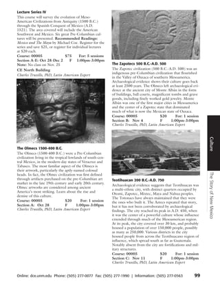Lecture Series IV
This course will survey the evolution of Meso-
American Civilizations from Antiquity (1500 B.C.)
through the Spanish Conquest of Mexico (A.D.
1521). The area covered will include the American
Southwest and Mexico. Six great Pre-Columbian cul-
tures will be presented. Recommended Readings:
Mexico and The Maya by Michael Coe. Register for the
series and save $25, or register for individual lectures
at $20 each.
Course: 00005                   $75      For: 5 sessions
Section A-E: Oct 28-Dec 2          F 1:00pm-3:00pm
Note: No class on Nov. 25                                    The Zapotecs 500 B.C.-A.D. 500
CE North Building                                            The Zapotec civilization (500 B.C.-A.D. 500) was an
                                                             indigenous pre-Columbian civilization that flourished
Charles Truxillo, PhD, Latin American Expert
                                                             in the Valley of Oaxaca of southern Mesoamerica.
                                                             Archaeological evidence shows their culture goes back
                                                             at least 2500 years. The Olmecs left archaeological evi-
                                                             dence at the ancient city of Monte Albán in the form
                                                             of buildings, ball courts, magnificent tombs and grave
                                                             goods, including finely worked gold jewelry. Monte
                                                             Albán was one of the first major cities in Mesoamerica
                                                             and the center of a Zapotec state that dominated
                                                             much of what is now the Mexican state of Oaxaca.
                                                             Course: 00005                  $20        For: 1 session
                                                             Section B: Nov 4               F       1:00pm-3:00pm
                                                             Charles Truxillo, PhD, Latin American Expert




                                                                                                                        Culture
The Olmecs 1500-400 B.C.
The Olmecs (1500-400 B.C.) were a Pre-Columbian
civilization living in the tropical lowlands of south-cen-
tral Mexico, in the modern-day states of Veracruz and
Tabasco. The most familiar aspect of the Olmecs is
their artwork, particularly the aptly-named colossal




                                                                                                                        The Story of New Mexico
heads. In fact, the Olmec civilization was first defined
through artifacts purchased on the pre-Columbian art         Teotihuacan 200 B.C.-A.D. 750
market in the late 19th century and early 20th century.
                                                             Archaeological evidence suggests that Teotihuacan was
Olmec artworks are considered among ancient
                                                             a multi-ethnic city, with distinct quarters occupied by
America’s most striking. Learn about the rise and
                                                             Otomi, Zapotec, Mixtec, Maya and Nahua peoples.
demise of this culture.
                                                             The Totonacs have always maintained that they were
Course: 00005                    $20       For: 1 session    the ones who built it. The Aztecs repeated that story,
Section A: Oct 28                F       1:00pm-3:00pm       but it has not been corroborated by archaeological
Charles Truxillo, PhD, Latin American Expert                 findings. The city reached its peak in A.D. 450, when
                                                             it was the center of a powerful culture whose influence
                                                             extended through much of the Mesoamerican region.
                                                             At its peak, the city covered over 30 km, and probably
                                                             housed a population of over 150,000 people, possibly
                                                             as many as 250,000. Various districts in the city
                                                             housed people from across the Teotihuacano region of
                                                             influence, which spread south as far as Guatemala.
                                                             Notably absent from the city are fortifications and mil-
                                                             itary structures.
                                                             Course: 00005                   $20       For: 1 session
                                                             Section C: Nov 11               F      1:00pm-3:00pm
                                                             Charles Truxillo, PhD, Latin American Expert


Online: dce.unm.edu Phone: (505) 277-0077 Fax: (505) 277-1990 | Information: (505) 277-0563                       99
 