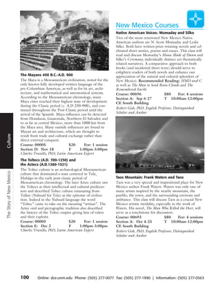 New Mexico Courses
                                                                                     Native American Voices: Momaday and Silko
                                                                                     Two of the most renowned New Mexico Native
                                                                                     American authors are N. Scott Momaday and Leslie
                                                                                     Silko. Both have written prize-winning novels and cel-
                                                                                     ebrated short stories, poems and essays. This class will
                                                                                     read and discuss Momaday’s House Made of Dawn and
                                                                                     Silko’s Ceremony, individually distinct yet thematically
                                                                                     related narratives. A comparative approach to both
                                                                                     books (and incidental short texts) should serve to
                                                                                     enlighten readers of both novels and enhance our
                          The Mayans 400 B.C.-A.D. 900                               appreciation of the natural and cultural splendors of
                          The Maya is a Mesoamerican civilization, noted for the     New Mexico. Recommended Reading: HMD and C
                          only known fully developed written language of the         as well as The Man to Send Rain Clouds and The
                          pre-Columbian Americas, as well as for its art, archi-     Remembered Earth.
                          tecture, and mathematical and astronomical systems.        Course: 00696                  $80       For: 4 sessions
                          According to the Mesoamerican chronology, many             Section A: Sep 6-27            T 10:00am-12:00pm
                          Maya cities reached their highest state of development     CE South Building
                          during the Classic period (c. A.D 250-900), and con-
                                                                                     Robert Gish, PhD, English Professor, Distinguished
                          tinued throughout the Post-Classic period until the
                          arrival of the Spanish. Maya influence can be detected     Scholar and Author
      Travel




                          from Honduras, Guatemala, Northern El Salvador and
                          to as far as central Mexico, more than 1000 km from
                          the Maya area. Many outside influences are found in
                          Mayan art and architecture, which are thought to
Culture




                          result from trade and cultural exchange rather than
                          direct external conquest.
                          Course: 00005                  $20       For: 1 session
                          Section D: Nov 18              F      1:00pm-3:00pm
                          Charles Truxillo, PhD, Latin American Expert
                          The Toltecs (A.D. 700-1250) and
                          the Aztecs (A.D.1280-1521)
                          The Toltec culture is an archaeological Mesoamerican
The Story of New Mexico




                          culture that dominated a state centered in Tula,
                          Hidalgo in the early post-classic period of                Taos Mountain: Frank Waters and Taos
                          Mesoamerican chronology. The later Aztec culture saw       Taos was a very special and inspirational place for New
                          the Toltecs as their intellectual and cultural predeces-   Mexico author Frank Waters. Waters was only one of
                          sors and described Toltec culture emanating from           many artists inspired by the nearby mountain, the
                          Tollan (Nahuatl for Tula) as the epitome of civiliza-      pueblo, the town, and the surrounding environs and
                          tion. Indeed in the Nahuatl language the word              ambiance. This class will discuss Taos as a crucial New
                          “Toltec” came to take on the meaning “artisan”. The        Mexico artistic modality, especially in the work of
                          Aztec oral and pictographic tradition also described       Waters. His novel, The Man Who Killed the Deer, will
                          the history of the Toltec empire giving lists of rulers    serve as a touchstone for discussion.
                          and their exploits.                                        Course: 00693                  $80       For: 4 sessions
                          Course: 00005                    $20      For: 1 session   Section A: Oct 4-25            T 10:00am-12:00pm
                          Section E: Dec 2                 F     1:00pm-3:00pm       CE South Building
                          Charles Truxillo, PhD, Latin American Expert               Robert Gish, PhD, English Professor, Distinguished
                                                                                     Scholar and Author




                          100       Online: dce.unm.edu Phone: (505) 277-0077 Fax: (505) 277-1990 | Information: (505) 277-0563
 