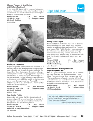 Hispano Pioneers of New Mexico
and the Euro-Southwest
A two-hour slide-lecture will be presented with docu-
mented information as well as pictures and drawings of
our founders, and include information concerning the
                                                          Trips and Tours
Cibolero, Comanchero, and more!
Course: 00716                  $20      For: 1 session
Section A: Nov 3               Th     1:00pm-3:00pm
CE South Building
Ruben Salas




                                                          Hiking Chaco Canyon
                                                          Climb a 230-foot crack in the mesa wall to the mesa
                                                          top overlooking four great houses. Hike the mesa
                                                          viewing an ancient stairway and part of the Chacoan
                                                          road system. Visit Pueblo Alto for a panoramic view of
                                                          the Chacoan world. Trip includes a visit to the gift
                                                          shop and museum. Bring cameras, binoculars, and
                                                          wear sturdy shoes. Register early, as enrollment is lim-
                                                          ited. Fee includes transportation, guide, and a box




                                                                                                                     Culture
                                                          lunch.
                                                          Course: 00563                  $92       For: 1 session
                                                          Section A: Sep 3               Sa      7:30am-7:30pm
Playing the Didgeridoo                                    CE North Building
Play the didgeridoo for meditation and relaxation or to   Ann Braswell
astound your friends! This beginning to intermediate      Encinal Pueblo, Nativity of Blessed
class will guide you through all aspects of playing the   Virgin Mary Feast Day




                                                                                                                     The Story of New Mexico
didgeridoo—from clarifying the drone to vocalizing,       One of Laguna’s six villages, Encinal, will be celebrat-
creating animal sounds, designing patterns, and tested,   ing their Feast Day, the Nativity of Blessed Virgin
effective ways to achieve two quite different types of    Mary. Come to enjoy the dances, vendors and food!
circular breathing. Practice didgeridoos are available—   The name, Laguna, is Spanish (meaning lake) and
or bring your own! A $25 fee payable to the instructor    derives from the lake located on their reservation. The
covers a step-by-step manual and Playing The              real Keresan name of the tribe is Kawaik. Fee includes
Didgeridoo, a DVD by Charles Eaton—player, teacher        transportation and a box lunch.
and maker of fine didgeridoos.
                                                          Course: 00687                  $89       For: 1 session
Course: 00353                   $85     For: 4 sessions   Section A: Sep 8               Th      9:00am-4:00pm
Section A: Nov 7-28             M     7:00pm-8:30pm       CE North Building
CE South Building
Charles Eaton
New Mexico Politics
Our speaker will explain the New Mexico political          “ We absolutely love your one-day trips to different
process and provide an overview of the up-coming 30-       parts of New Mexico, learning history as we go.
day legislative session. Become well-informed about        There is so much to know.”
today’s issues and New Mexico politics!                                       — Story of New Mexico student
Course: 00715                  $20       For: 1 session
Section A: Nov 10              Th     1:00pm-3:00pm
Del Webb at Alegria-Bernalillo
Joe Monahan


Online: dce.unm.edu Phone: (505) 277-0077 Fax: (505) 277-1990 | Information: (505) 277-0563                  101
 