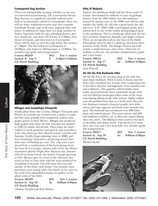 Crownpoint Rug Auction                                       Hike El Malpais
                          This is an unforgettable evening, whether or not you         Explore the sandstone bluffs and lava flows south of
                          are interested in purchasing. The Crownpoint Navajo          Grants. Surrounded by millions of years of geologic
                          Rug Auction is a significant monthly cultural event          history, from the 200-million year-old sandstone
                          held at an elementary school in Crownpoint. Here you         formed by ancient seas, to the 3000 year-old lava that
                          will see many traditional weavers and view exquisite         borders the bluffs, we will visit a great house site dat-
                          handmade Navajo rugs of all sizes, regional styles and       ing to ca. A.D. 1050-1200, a petroglyph panel, and a
                          prices. In addition to rugs, there is a large number of      natural arch in one of the richest archaeological spots
                          Native American crafts for sale, including jewelry, pot-     in the southwest. This is a landscape filled with the his-
                          tery, beadwork, and more. We’ll leave at 2:30pm, have        tory of Native American, Spanish, and Anglo cultures.
                          dinner in Grants, and then travel to Crownpoint.             There are no specific trails to the base of the bluffs.
                          There will be time to view the rugs before the auction       Participants must be able to climb up and down short
                          at 7:00pm. The bus will leave Crownpoint at                  portions of the bluffs. The Ranger Station has bath-
                          10:00pm, and return to Albuquerque at 12:00am. Fee           rooms, a small museum, and a store. There are no
                          includes tour guide and transportation.                      facilities at this site. Fee includes transportation, guide
                          Course: 00269                   $92        For: 1 session    and a box lunch.
                          Section A: Sep 9                F     2:30pm-12:00am         Course: 00621                      $92       For: 1 session
                          CE North Building                                            Section A: Sep 17                  Sa     8:00am-6:00pm
                                                                                       CE North Building
                                                                                       Ann Braswell
                                                                                       Ah Shi Sle Pah Badlands Hike
                                                                                       Ah Shi Sle Pah is the hoodoo king of the nine San
                                                                                       Juan Basin badlands. What it lacks in drama and bril-
                                                                                       liant color combinations, it more than compensates for
      Travel




                                                                                       in the sheer diversity and ingenuity of its countless nat-
                                                                                       ural sculptures. This gigantic, otherworldly maze
                                                                                       where monochromatic lunar wastelands merge with
                                                                                       rust red Martian landscapes offers some of the most
                                                                                       entertaining hiking in the solar system. Eighty million
Culture




                                                                                       year old petrified trees hint at a fertile past when the
                                                                                       last dinosaurs roamed a forested seaside river delta
                          Milagro and Guadalupe Vineyards                              where salt water lagoons and fresh water swamps min-
                          Handcrafted from vine to wine, Milagro Vineyards and         gled. The badlands have produced over 200 fossil
                          Winery in Corrales has evolved from a desire to make         plant and animal species. The most remote and diffi-
                          the best wine possible from traditional vinifera wine        cult badland to find by car, it offers the easiest hiking
                          grapes grown in New Mexico. Milagro has produced             once you arrive. The hiking is cross country but open
                          high quality wine since the first vineyard was planted       to all ability and fitness levels. Trip involves 2.5 hour
The Story of New Mexico




                          in 1985 by family and friends. Their wines are hand-         drive one-way, and a 4-5 hour hike. Fee includes guide
                          crafted in small quantities and aged in oak to produce       and transportation.
                          wines that showcase New Mexico terroir. Lucinda and          Course: 00517                      $85      For: 1 session
                          Antonio Trujillo began planting vines in 2000, and           Section A: Sep 18                  Su     8:00am-6:00pm
                          now Guadalupe Vineyards is producing several hun-            CE North Building
                          dred cases of Riesling per year. The crisp wine is pro-      Michael Richie
                          duced from a combination of the local springs from
                          San Jose de la Cienega, volcanic soils of the San Mateo
                          mountains and the bright New Mexican sun. Antonio
                          will tell us about terroir, the history of grape growing
                          in New Mexico, give us a tour of the vineyard, and
                          teach us how to taste wine with the wine produced by
                          Guadalupe Vineyards. You will enjoy this tour just
                          outside of San Fidel, near Grants. Fee includes trans-
                          portation, wine tasting and a box lunch, to be eaten in
                          the yard of an unparalleled mosaic art gallery in the
                          ghost town of San Fidel.
                          Course: 00330                    $92        For: 1 session
                          Section A: Sep 10                Sa      8:00am-5:00pm
                          CE North Building
                          Anthony Trujillo and Rick Hobson


                          102        Online: dce.unm.edu Phone: (505) 277-0077 Fax: (505) 277-1990 | Information: (505) 277-0563
 