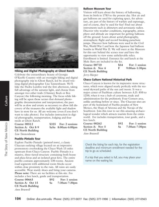 Balloon Museum Tour
                                                                                        Visitors will learn about the history of ballooning,
                                                                                        from its birth in 1783 to the present day. Hot air and
                                                                                        gas balloons are used for exploring space, for adven-
                                                                                        ture, are part of the history of warfare and espionage,
                                                                                        and of course, they’re used for fun! Find out about
                                                                                        instruments such as altimeters and aeronautic radios.
                                                                                        Discover why weather conditions, topography, atmos-
                                                                                        phere and altitude are important for getting balloons
                                                                                        off the ground. Learn about aerial photography,
                                                                                        stratospheric flight and record breaking parachute
                                                                                        jumps. Discover how balloons were used in the Civil
                                                                                        War, World War I and how the Japanese had balloon
                                                                                        bombs in World War II. We will meet at the Museum
                                                                                        for this rare behind the scenes tour and have the
                                                                                        opportunity to view some unbelievable relics.
                                                                                        Enrollment is limited. Entrance fee and lunch at the
                                                                                        Mule Barn are included in the fee.
                                                                                        Course: 00710                   $64       For: 1 session
                                                                                        Section A: Nov 4                F      9:00am-1:30pm
                          Hiking and Digital Photography at Ghost Ranch                 CE North Building
                          Celebrate the extraordinary beauty of Georgia                 Jerry Harper
                          O’Keeffe Country with an overnight hiking and digital
                          photography trip to Ghost Ranch, led by award win-            Chaco Culture National Historical Park
 Travel




                          ning digital photographer Lisa Tannenbaum. We’ll              Chaco Canyon is known for its impressive stone struc-
                          hike the Piedra Lumbre trail the first afternoon, taking      tures, which were aligned nearly perfectly with the sea-
                          full advantage of the autumn light, and choose from           sonal skyward paths of the sun and moon. It was a
                          amongst two other trails (Chimney Rock or Box                 major center of Puebloan culture between A.D. 850 to
                          Canyon) the following morning. The focus while hik-           1250, when it was a hub of ceremony, trade and
Culture




                          ing will be upon those scenes that demand photo-              administration for the prehistoric Four Corners area,
                          graphic documentation and interpretation; the pace            unlike anything before or since. The Chacoan sites are
                          will be as slow and erratic as necessary to allow full dis-   part of the homeland of Pueblo peoples of New
                          covery of the treasures the available light and shadow        Mexico, the Hopi of Arizona and the Navajo of the
                          have in store for us. All are welcome (even if you don’t      Southwest. Join this tour to see this amazing archaeo-
                          want to take photos). Fee includes instruction in digi-       logical wonder which attracts tourists from the entire
                          tal photography, transportation, lodging and four             world. Fee includes transportation, tour guide, and a
                          meals at Ghost Ranch.                                         box lunch.
The Story of New Mexico




                          Course: 00512                   $325 For: 2 sessions          Course: 00262                  $92       For: 1 session
                          Section A: Oct 8-9              SaSu 8:00am-6:00pm            Section A: Nov 5               Sa      7:30am-7:30pm
                          CE North Building                                             CE North Building
                          Lisa Tannenbaum                                               Ann Braswell
                          Pueblo Pintado Tour
                          Explore Pueblo Pintado (painted town), a classic
                          Chacoan outlying village located on an impressive              Check the listing for each trip, for the registration
                          promontory overlooking the Chaco Wash 15 miles                 deadline and minimum enrollment needed for the
                          upstream from Chaco Canyon. Pueblo Pintado is a                trip to go as scheduled.
                          massive, three-tiered structure containing both house
                          and plaza kivas and an isolated great kiva. The entire         If a trip that you select is full, you may place your
                          pueblo contains approximately 130 rooms. Ancient               name on the waiting list.
                          road segments with additional room blocks occur
                          within close proximity to the ruin. All ruins are easily
                          accessible. Wear sturdy shoes and bring your cameras.
                          Please note: There are no facilities at this site. Fee
                          includes a box lunch, guide and transportation.
                          Course: 00663                  $92        For: 1 session
                          Section A: Oct 15              Sa      7:30am-7:30pm
                          CE North Building
                          Ann Braswell


                          104        Online: dce.unm.edu Phone: (505) 277-0077 Fax: (505) 277-1990 | Information: (505) 277-0563
 