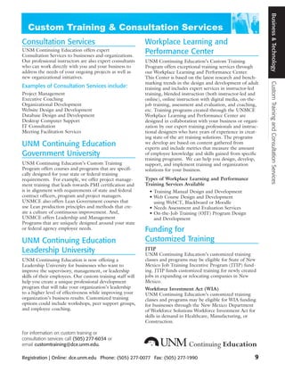 Business & Technology
Consultation Services                                       Workplace Learning and
UNM Continuing Education offers expert
Consultation Services to businesses and organizations.
                                                            Performance Center
Our professional instructors are also expert consultants    UNM Continuing Education’s Custom Training
who can work directly with you and your business to         Program offers exceptional training services through
address the needs of your ongoing projects as well as       our Workplace Learning and Performance Center.
new organizational initiatives.                             This Center is based on the latest research and bench-
                                                            marking trends in the design and development of adult




                                                                                                                       Custom Training and Consultation Services
Examples of Consultation Services include:                  training and includes expert services in instructor-led
Project Management                                          training, blended instruction (both instructor-led and
Executive Coaching                                          online), online instruction with digital media, on-the-
Organizational Development                                  job training, assessment and evaluation, and coaching,
Website Design and Development                              etc. Training programs created through the UNMCE
Database Design and Development                             Workplace Learning and Performance Center are
Desktop Computer Support                                    designed in collaboration with your business or organi-
IT Consultation                                             zation by our expert training professionals and instruc-
Meeting Facilitation Services                               tional designers who have years of experience in creat-
                                                            ing state-of-the art training solutions. The programs
UNM Continuing Education                                    we develop are based on content gathered from
                                                            experts and include metrics that measure the amount
Government University                                       of employee knowledge and skills gained from specific
                                                            training programs. We can help you design, develop,
UNM Continuing Education’s Custom Training                  support, and implement training and organization
Program offers courses and programs that are specifi-       solutions for your business.
cally designed for your state or federal training
requirements. For example, we offer project manage-         Types of Workplace Learning and Performance
ment training that leads towards PMI certification and      Training Services Available
is in alignment with requirements of state and federal        • Training Manual Design and Development
contract officers, program and project managers.              • Web Course Design and Development
UNMCE also offers Lean Government courses that                  using WebCT, Blackboard or Moodle
use Lean production principles and methods that cre-          • Needs Assessment and Evaluation Services
ate a culture of continuous improvement. And,                 • On-the-Job Training (OJT) Program Design
UNMCE offers Leadership and Management                          and Development
Programs that are uniquely designed around your state
or federal agency employee needs.                           Funding for
UNM Continuing Education                                    Customized Training
Leadership University                                       JTIP
                                                            UNM Continuing Education’s customized training
UNM Continuing Education is now offering a                  classes and programs may be eligible for State of New
Leadership University for businesses who want to            Mexico Job Training Incentive Program (JTIP) fund-
improve the supervisory, management, or leadership          ing. JTIP funds customized training for newly created
skills of their employees. Our custom training staff will   jobs in expanding or relocating companies in New
help you create a unique professional development           Mexico.
program that will take your organization’s leadership       Workforce Investment Act (WIA)
to a higher level of effectiveness while improving your     UNM Continuing Education’s customized training
organization’s business results. Customized training        classes and programs may be eligible for WIA funding
options could include workshops, peer support groups,       for businesses through the New Mexico Department
and employee coaching.                                      of Workforce Solutions Workforce Investment Act for
                                                            skills in demand in Healthcare, Manufacturing, or
                                                            Construction.

For information on custom training or
consultation services call (505) 277-6034 or
email customtraining@dce.unm.edu.

Registration | Online: dce.unm.edu Phone: (505) 277-0077 Fax: (505) 277-1990                                      9
 