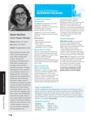 Convenient Contact                             issued upon request. Growth &
                                                                                                          Enrichment classes are held in
                                                           Information                                    Albuquerque. We do offer classes on the
                                                           For registration information, class avail-     Westside. For more information, call
                                                           ability, class cancellations or                (505) 277-6320. UNM Continuing
                                                           waiting lists, call (505) 277-0077. If you     Education is a self-sustaining department.
                                                           need information on course                     All courses have set minimums and deci-
                                                           content, call (505) 277-6320.                  sions on course cancellations are made 2-
                                                           Suggestions on any of the Growth &             3 days prior to the start date of each
                                                           Enrichment Program courses are always          class. Please don’t wait until the last
                       Marie McGhee                        welcome!                                       minute to register.
                       Senior Program Manager              Please write to:                               Tuition Remission
                                                            Marie McGhee
                                                                                                          UNM Staff & Faculty: Yes, your tuition
                       Phone (505) 277-6320                 UNM Continuing Education
                                                                                                          remission may be applied towards
                                                            MSC07 4030
                       Fax (505) 277-8975                   1 University of New Mexico
                                                                                                          approved Health and Fitness courses.
                                                                                                          Please refer to the UNM Business Policy
                                                            Albuquerque, NM 87131-0001
                       Email mmcghee@unm.edu                                                              3700 at http://www.unm.edu/
                                                           We’re Here To Help                             ~ubppm/ubppmanual/3700.htm for
                                                           Students requiring special accommoda-          complete Tuition Remission policy infor-
                       Marie McGhee has been with                                                         mation. It is the employee’s responsibility
                                                           tions or students who have comments,
                       UNM Continuing Education            questions or suggestions should contact        to monitor their use of Tuition Remission.
                       since 2006, working with            the Senior Program Manager,                    Please Note: IRS Regulations require that
                       Custom Training and                 Marie McGhee. UNM is in                        tuition remission benefits used to register
                                                           compliance with the Rehabilitation Act of      for Health and Fitness courses listed
                       Professional Development &          1973 and the Americans with Disabilities       under the Personal Enrichment section of
                       Skills before serving as the        Act of 1990.                                   this catalog, be included as taxable
                       manager of the Growth &                                                            income and subject to withholding.
                                                           G&E Courses Are
                       Enrichment Program. Strongly                                                       For questions regarding the UNM
                                                           Open to Everyone                               tuition remission benefit, call the
                       believing that a core aspect of     Registration is open to all adults (eight-     benefits office at 505-277-MyHR.
                       any university’s mission is to      een years and older) regardless of edu-
                                                           cational background. In some cases,
                       bridge with the community,
Growth & Enrichment




                                                           classes are open to younger persons; this
                       Marie loves the opportunity to      exception is noted in the particular
                       collaborate with Continuing         course description. In all but a few cours-
                       Education’s stellar roster of       es, there are no examinations, transcripts,
                                                           credits or grades, although certificates are
                       instructors to develop and offer
                       courses of interest and lifelong
                       learning for the New Mexico          Teach a Class With Us
                       community. Marie’s own inter-        Is there a specialty you’ve developed that no one else can do? Have you spent a
                       ests in the arts, language acqui-    lifetime of study on a favorite topic? Share the rewards of your knowledge with the
                       sition, travel, and photography      Albuquerque community. It’s easier than you think. Submit a course proposal to
                                                            the program manager. Call (505) 277-9350 to request that an instructor applica-
                       have led her to take many of
Business Policies




                                                            tion be mailed to you, stop by to pick one up from our receptionist, or download a
                       the courses offered through the      PDF from our website: dce.unm.edu.
                       Growth & Enrichment Program,
                                                            Application deadlines
                       which has 200 instructors, over
                       10,000 students a year and           Semester              Turn in by
                       over 50 locations throughout         Spring 2012           August 1, 2011
                                                            Summer 2012           January 5, 2012
                       the Albuquerque area.
                                                            Fall 2012             April 9, 2012


                      110
 