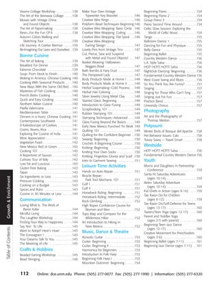 Visions Collage Workshop . . . . . . . . . .138                Make Your Own Vintage                                             Beginning Piano . . . . . . . . . . . . . . . . . .154
                      The Art of the Beeswax Collage . . . . .138                       Typewriter Key Bracelet . . . . . . . . . .146                 Beginning Piano 2 . . . . . . . . . . . . . . . .154
                      Mosaic with Vintage China                                      Creative Wire Rings . . . . . . . . . . . . . . .146              Group Piano 3 . . . . . . . . . . . . . . . . . . .154
                         and Found Objects . . . . . . . . . . . . .138              Polyform Bead Techniques Beginning 146                            Piano Second Time Around . . . . . . . .154
                      The Art of Papermaking . . . . . . . . . . .138                Creative Wire Wrapping: Basic Circle .146                         Celtic Slow Session: Exploring the
                      Resin...For the Fun Of It . . . . . . . . . . .138             Creative Wire Wrapping: Coiling . . . . .146                         World of Celtic Music . . . . . . . . . . .154
                      Autumn Colors Walking and                                      Creative Wire Wrapping: Flat Spiral . .146                        Tango . . . . . . . . . . . . . . . . . . . . . . . . . .155
                         Sketching Tour . . . . . . . . . . . . . . . . .139         Creative Wire Wrapping:                                           Ballroom Dance: I . . . . . . . . . . . . . . . .155
                      Life Journey: A Cretive Memoir . . . . .139                       Earring Design . . . . . . . . . . . . . . . . .147            Dancing for Fun and Physique . . . . . .155
                      Re-Imagining Our Lives and Ourselves .139                      Lovely Pins from Vintage Tins . . . . . . .147                    Belly Dance . . . . . . . . . . . . . . . . . . . . .155
                                                                                     Cut, Pierce, Sew and Suspend                                      Beginning Ballet . . . . . . . . . . . . . . . . . .155
                      Bonne Cuisine                                                     with Metal and Found Objects! . . .147                         Country Western Dance . . . . . . . . . . .156
                      The Art of Baking . . . . . . . . . . . . . . . . .139         Basket Weaving: Halloween                                         L.A. Style Salsa . . . . . . . . . . . . . . . . . . .156
                      Breakfast For Dinner . . . . . . . . . . . . . .139               Beggars Bowl . . . . . . . . . . . . . . . . . .147            HOT! HOT!! HOT!!! Salsa . . . . . . . . . . .156
                      Extreme Chocolate . . . . . . . . . . . . . . .139             Bath Bombs & Fairy Dust . . . . . . . . . .147                    Nightclub Dancing: Beginning . . . . . .156
                      Soup: From Stock to Finish . . . . . . . . .140                The Pampered Lady . . . . . . . . . . . . . .147                  Fundamental Country Western Dance 156
                      Woking In America: Chinese Cooking 140                         Body Products Made at Home I . . . . .148                         West Coast Swing and Blues . . . . . . .156
                      Cooking With Seasonal Products . . . .140                      Body Products Made at Home II . . . .148                          So You Think You Are Funny? . . . . . . .157
                      New Ways With the Same Old Bird . .140                         Herbal Soapmaking—Cold Process . . .148                           Singing . . . . . . . . . . . . . . . . . . . . . . . . .157
                      Mysteries of Fish Cooking . . . . . . . . . .140               Herbal Hair Coloring . . . . . . . . . . . . . .148               Singing for Those Who Can’t Sing . . .157
                      French Bistro Cooking . . . . . . . . . . . . .140             Silver Jewelry Using Metal Clay . . . . .148                      Singing Just For Fun . . . . . . . . . . . . . .157
                      Quick and Easy Cooking . . . . . . . . . . .140                Stained Glass: Beginning . . . . . . . . . .148                   Practice Band . . . . . . . . . . . . . . . . . . . .157
                      Northern Italian Cuisine . . . . . . . . . . .140              Introduction to Glass Fusing . . . . . . . .149                   University Chorus . . . . . . . . . . . . . . . .157
                      Paella Valenciana . . . . . . . . . . . . . . . . .141         Scrapbooking 101 . . . . . . . . . . . . . . . .149
                      Mediterranean Table . . . . . . . . . . . . .141                                                                                 Photography
                                                                                     Rubber Stamping 101 . . . . . . . . . . . . .149
                      Dinners in a Hurry: Chinese Cooking .141                       Stamping Techniques—Advanced . . . .149                           Art and the Photography of
                      Contemporary Southwest . . . . . . . . . .141                  Glass Fusing Beyond the Basics . . . . .149                         Thomas Merton . . . . . . . . . . . . . . . .157
                      A Kaleidoscope of Cookies . . . . . . . . .141                 Early New Mexico Punched Tin Work 149                             Potpourri
                      Grains, Beans, Rice . . . . . . . . . . . . . . .141           Quilting 101 . . . . . . . . . . . . . . . . . . . . .149         Winter Birds of Bosque del Apache . .158
                      Exploring the Cuisine of India . . . . . . .141                Quilting for the Confident Beginner . .150                        Pet Behavior Issues: Cats . . . . . . . . . .158
                      Wine Appreciation . . . . . . . . . . . . . . . .142           Sewing: Beginning . . . . . . . . . . . . . . . .150              Travvy Savvy — Travel Smart . . . . . . . .158
                      Vegetarian Feast . . . . . . . . . . . . . . . . . .142        Crochet: A Beginning Course . . . . . . .150
                      New Mexico Red or Green . . . . . . . . .142                                                                                     Westside
                                                                                     Knitting: Beginning . . . . . . . . . . . . . . .150
                      Cooking 101 . . . . . . . . . . . . . . . . . . . .142         Knitting Your Own Socks . . . . . . . . . . .150                  HOT! HOT!! HOT!!! Salsa . . . . . . . . . . .156
                      A Repertoire of Sauces . . . . . . . . . . . .142              Knitting: Fingerless Gloves and Scarf .150                        Fundamental Country Western Dance 156
                      Culinary Tour of Italy . . . . . . . . . . . . .142            Intro to Garment Sewing . . . . . . . . . .151                    Youth
                      Low Fat and Luscious . . . . . . . . . . . . .143
                      Gluten Free Baking . . . . . . . . . . . . . . .143
                                                                                     Leisure Time Activities                                           Moms and Daughters in Partnership
                                                                                     Hands on Auto Repair . . . . . . . . . . . . .151                   Conference . . . . . . . . . . . . . . . . . . .159
                      Tapas . . . . . . . . . . . . . . . . . . . . . . . . . .143
                                                                                     Bicycle Repair:                                                   Santa Fe Saturday Adventures
                      Six Ingredients or Less . . . . . . . . . . . .143
Growth & Enrichment




                                                                                       Park Tool Mechanic 101 . . . . . . . . .151                       (ages 10-14) . . . . . . . . . . . . . . . . . .159
                      Pressure Cooking . . . . . . . . . . . . . . . . .143                                                                            Belen Saturday Adventure
                      Cooking on a Budget . . . . . . . . . . . . .143               Golf I . . . . . . . . . . . . . . . . . . . . . . . . . . .151
                                                                                                                                                         (ages 10-14) . . . . . . . . . . . . . . . . . .159
                      Spices and Rubs . . . . . . . . . . . . . . . . .143           Golf II . . . . . . . . . . . . . . . . . . . . . . . . . .151
                                                                                                                                                       Kid Chefs in Action (ages 9-14) . . . .159
                      Cuisine in 30 Minutes or Less . . . . . .144                   Horseback Riding: Beginning . . . . . . .151
                                                                                                                                                       Tae Kwon Do for Children
                                                                                     Horseback Riding: Intermediate . . . . .152
                      Communication                                                  Rock Climbing . . . . . . . . . . . . . . . . . . .152
                                                                                                                                                         (ages 6-12) . . . . . . . . . . . . . . . . . . .159
                      Loving What Is: The Work of                                                                                                      Tae Kwon Do/Self-Defense for Teens
                                                                                     High Ropes Confidence Course for
                         Byron Katie . . . . . . . . . . . . . . . . . . .144                                                                            (ages 13-17) . . . . . . . . . . . . . . . . . .160
                                                                                       Women and Men . . . . . . . . . . . . . .152
                      Mindful Living . . . . . . . . . . . . . . . . . . .144                                                                          Tween/Teen Yoga (ages 12-17) . . . .160
                                                                                     Topo Map and Compass for the
                      The Laughter Workshop . . . . . . . . . . .144                                                                                   Parent and Toddler Yoga
                                                                                       Wilderness Hiker . . . . . . . . . . . . . . .152
                                                                                                                                                         (ages 2-5 with parent) . . . . . . . . . .160
                      Finding Your Way to Happiness . . . . .144                     An Introduction to Hiking in
                                                                                                                                                       Beginning Teen Jazz Dance
                      Say Yes! To Life . . . . . . . . . . . . . . . . .145            New Mexico . . . . . . . . . . . . . . . . . . .152
Table of Contents




                                                                                                                                                         (ages 12-17) . . . . . . . . . . . . . . . . . .160
                      Want to Adopt? Here’s How! . . . . . . .145                    Music, Dance & Theatre                                            Creative Movement for Preschoolers
                      The Enneagram I . . . . . . . . . . . . . . . . .145
                                                                                     Acoustic Guitar . . . . . . . . . . . . . . . . . .153              (ages 3-6) . . . . . . . . . . . . . . . . . . . .160
                      Your Dreams Talk To You . . . . . . . . . .145
                                                                                     Guitar: Beginning . . . . . . . . . . . . . . . . .153            Beginning Ballet (ages 7-11) . . . . . . .161
                      The Meaning of Life . . . . . . . . . . . . . .145
                                                                                     Guitar: Beginning II . . . . . . . . . . . . . . .153             Beginning Jazz Dance (ages 7-11) . .161
                      Crafts & Hobbies                                               Harmonica for Beginners . . . . . . . . . .153
                      Beaded Earring Workshop . . . . . . . . .145                   Introduction to Folk Harp . . . . . . . . . .153
                      Bead Stringing . . . . . . . . . . . . . . . . . . .146        Beginning Folk Harp I . . . . . . . . . . . . .153
                                                                                     Mountain Dulcimer: Beginning . . . . . .154


                      112               Online: dce.unm.edu Phone: (505) 277-0077 Fax: (505) 277-1990 | Information: (505) 277-6320
 