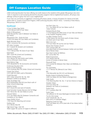 UNM Continuing Education has been offering non-credit classes to the residents of the greater Albuquerque area since
1928. In response to ever-increasing demand for education programs held at neighborhood locations, off-campus class
offerings continue to grow. Find one in your neighborhood!
If you have any comments or suggestions concerning off-campus classes, or know of locations for classes to be held,
please write to: Growth & Enrichment Program, UNM Continuing Education, MSC07 4030, 1 University of New Mexico,
Albuquerque, NM 87131-0001.

Northeast                                                     Hot Flash Glass, Inc.
                                                              2111 San Mateo NE (on San Mateo south of
A Time To Relax Yoga Studio                                    Indian School)
11603 Menaul (East of Juan Tabo)
                                                              Kickstand Bicycle Shop
Aikido of Albuquerque                                         11145-B Menaul NE (NW Corner of Juan Tabo and Menaul
5600 McLeod NE, Suite D (Between San Mateo &                  in the Foothills Shopping Center)
San Pedro)
                                                              Los Altos Christian Church
Albuquerque Shin - Budo Kai Dojo                              11900 Haines NE (one block south of Indian School,
3100-A San Mateo NE (San Mateo and Candelaria)                one block east of Juan Tabo)
Apple Mountain Music                                          Mike’s Iron Gym
10301 Comanche NE (Comanche and Morris)                       1214 San Pedro NE (Lomas and San Pedro)
APS Aztec Complex                                             Monte Vista Christian Church
2611 Eubank NE (Eubank and Candelaria)                        3501 Campus Blvd. NE
Ayurvedic Institute                                           (one block North of Central between Carlisle and one block
11311 Menaul Blvd. NE (East of Juan Tabo)                     East of Monte Vista)
Baila! Baila!                                                 New Heart Center for Wellness
2801 Girard NE (Girard and Candelaria)                        601 Lomas Blvd. NE
Bernina Sewing Center                                         Nickel Acupuncture
3101 Menaul NE (two blocks west Carlisle,                     3212 Monte Vista NE
next to JCPenney’s Home Store)                                (corner of Campus & Monte Vista)
Body Balance Yoga                                             Peacecraft Store
3705 Westerfeld Dr. NE (Comanche and Eubank)                  3215 Central NE (Between Bryn Mawr and Wellesley on
Continuing Education (CE)                                     Central)
North & South Buildings                                       The Quilt Works
1634 University Blvd. NE (Indian School and University)       11117 Menaul NE (Menaul & Juan Tabo)
Coyote Clay School                                            REI
5107 Edith NE (Edith south of Montaño)                        1550 Mercantile Ave NE (I-25 and Montano)




                                                                                                                             Growth & Enrichment
Crystal Mountain                                              Rosales Karate & Kickboxing Academy
5041 Indian School Rd. NE, Ste. 400                           3208 San Mateo NE (San Mateo & Montgomery)
(between Carlisle & San Mateo)                                Selah Studio
Duke City Bridge Club                                         7120 Wyoming Blvd. NE, Ste. 17 (at San Antonio & Harper)
8616 Northeastern Blvd NE (one block north of                 Shedden Pilates
Indian School & Wyoming)                                      1619 San Pedro NE
Farfesha Studios                                              (between San Pedro & Constitution)
9577 Osuna NE (Just west of Eubank)                           Studio Pizazz
Good Samaritan Society Manzano Del Sol Village                4111 Louisiana Blvd. NE
5201 Roma Ave. NE (San Mateo & Lomas                          Studio Sway
Hancock Fabrics                                               105 Jefferson St. NE (near Washington & Central in Nob Hill)
                                                                                                                               Location Guide




3157 San Mateo Blvd NE (between Comanche and                  T’ai Chi Chih Center
Candelaria on San Mateo)                                      3107 Eubank NE, Ste. 19
Hayes Middle School                                           (SW corner of Scottsdale Village)
1100 Texas NE (Wyoming and Lomas)                             Wellspring Center for Yoga
Healing Gate                                                  5500 San Mateo NE, #103 (east side of San Mateo before
3212 Monte Vista NE                                           Academy)
High Desert Yoga— Nob Hill
4600 Copper NE (corner of Copper & Jefferson)


Online: dce.unm.edu Phone: (505) 277-0077 Fax: (505) 277-1990 | Information: (505) 277-6320                         113
 