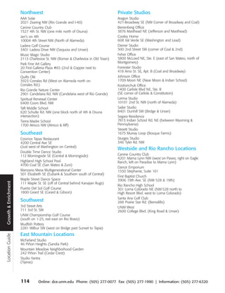 Northwest                                                 Private Studios
                      AAA Solar                                                 Aragon Studio
                      2021 Zearing NW (Rio Grande and I-40)                     421-Broadway SE (NW Corner of Broadway and Coal)
                      Canine Country Club                                       Berrenberg Office
                      7327 4th St. NW (one mile north of Osuna)                 3876 Masthead NE (Jefferson and Masthead)
                      Jan’s on 4th                                              Cooley Home
                      10004 4th Street NW (North of Alameda)                    608 Val Verde SE (Washington and Lead)
                      Ladera Golf Course                                        Diener Studio
                      3401 Ladera Drive NW (Sequoia and Unser)                  500 2nd Street SW (corner of Coal & 2nd)
                      Music Magic Studio                                        Feher Office
                      2113 Charleviox St. NW (Romer & Charleviox in Old Town)   5800 McLoed NE, Ste. E (east of San Mateo, north of
                      Park Fine Art Gallery                                     Montgomery)
                      20 First Galleria Plaza #65 (2nd & Copper next to         Forrester Studio
                      Convention Center)                                        418 Arno St. SE, Apt. B (Coal and Broadway)
                      Quilts Olé                                                Johnson Office
                      3923 Corrales Rd (West on Alameda north on                1709 Moon NE (Near Moon & Indian School)
                      Corrales Rd.)                                             Kostranchuk Office
                      Rio Grande Nature Center                                  1400 Carlisle Blvd NE, Ste. B
                      2901 Candelaria Rd. NW (Candelaria west of Rio Grande)    (SE corner of Carlisle & Constitution)
                      Spiritual Renewal Center                                  Lerma Studio
                      6400 Coors Blvd. NW                                       10101 2nd St. NW (north of Alameda)
                      Taft Middle School                                        Sailer Studio
                      620 Schulte Rd. NW (one block north of 4th & Osuna        8401 Dunhill SW (Bridge & Unser)
                      intersection)                                             Segara Residence
                      Tierra Madre School                                       7813 Indian School Rd. NE (between Wyoming &
                      1700 Atrisco NW (Atrisco & Iliff)                         Pennsylvania)
                                                                                Streett Studio
                      Southeast                                                 1675 Murray Loop (Bosque Farms)
                      Cosmos Tapas Restaurant                                   Sturges Studio
                      4200 Central Ave SE                                       346 Tyler Rd. NW
                      (Just west of Washington on Central)
                                                                                Westside and Rio Rancho Locations
                      Double Time Dance Studio
                      112 Morningside SE (Central & Morningside)                Canine Country Club
                                                                                4201 Marna Lynn NW (west on Paseo, right on Eagle
                      Highland High School Pool                                 Ranch, left on Paradise to Marna Lynn)
                      4700 Coal SE (San Mateo & Zuni)
                                                                                Dance Emporium
                      Manzano Mesa Multigenerational Center                     1550 Stephanie, Suite 101
                      501 Elizabeth SE (Eubank & Southern south of Central)
                                                                                First Baptist Church
                      Maple Street Dance Space                                  3906 19th Ave. SE (NM 528 & 19th)
Growth & Enrichment




                      111 Maple St. SE (off of Central behind Kanajian Rugs)
                                                                                Rio Rancho High School
                      Puerto Del Sol Golf Course                                301 Loma Colorado NE (NM 528 north to
                      1800 Girard SE (Girard & Gibson)                          High Resort Blvd. west to Loma Colorado)
                                                                                Santa Ana Golf Club
                      Southwest                                                 288 Prairie Star Rd. (Bernalillo)
                      3rd Street Arts                                           UNM West
                      711 3rd St. SW                                            2600 College Blvd. (King Road & Unser)
                      UNM Championship Golf Course
                      (south on 1-25, exit east on Rio Bravo)
                      Mudfish Pottery
                      2281 Wilbur SW (west on Bridge past Sunset to Tapia)
                      East Mountain Locations
Location Guide




                      McFarland Studio
                      46 Piñon Heights (Sandia Park)
                      Mountain Meadow Neighborhood Garden
                      242 Piñon Trail (Cedar Crest)
                      Studio Yantra
                      (Tijeras)




                      114        Online: dce.unm.edu Phone: (505) 277-0077 Fax: (505) 277-1990 | Information: (505) 277-6320
 