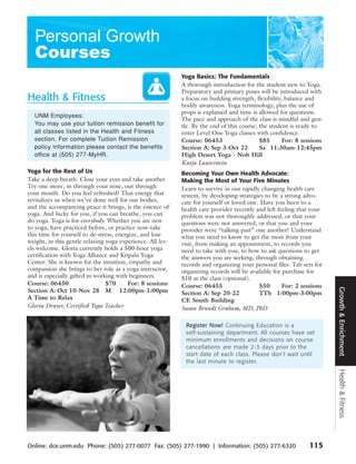Yoga Basics: The Fundamentals
                                                            A thorough introduction for the student new to Yoga.
                                                            Preparatory and primary poses will be introduced with
Health & Fitness                                            a focus on building strength, flexibility, balance and
                                                            bodily awareness. Yoga terminology, plus the use of
                                                            props is explained and time is allowed for questions.
  UNM Employees:
                                                            The pace and approach of the class is mindful and gen-
  You may use your tuition remission benefit for            tle. By the end of this course, the student is ready to
  all classes listed in the Health and Fitness              enter Level One Yoga classes with confidence.
  section. For complete Tuition Remission                   Course: 06453                   $85       For: 8 sessions
  policy information please contact the benefits            Section A: Sep 3-Oct 22         Sa 11:30am-12:45pm
  office at (505) 277-MyHR.                                 High Desert Yoga - Nob Hill
                                                            Katja Lauterstein
Yoga for the Rest of Us                                     Becoming Your Own Health Advocate:
Take a deep breath. Close your eyes and take another.       Making the Most of Your Five Minutes
Try one more, in through your nose, out through             Learn to survive in our rapidly changing health care
your mouth. Do you feel refreshed? That energy that         system, by developing strategies to be a strong advo-
revitalizes us when we’ve done well for our bodies,         cate for yourself or loved one. Have you been to a
and the accompanying peace it brings, is the essence of     health care provider recently and left feeling that your
yoga. And lucky for you, if you can breathe, you can        problem was not thoroughly addressed, or that your
do yoga. Yoga is for everybody. Whether you are new         questions were not answered, or that you and your
to yoga, have practiced before, or practice now-take        provider were “talking past” one another? Understand
this time for yourself to de-stress, energize, and lose     what you need to know to get the most from your
weight, in this gentle relaxing yoga experience. All lev-   visit, from making an appointment, to records you
els welcome. Gloria currently holds a 500-hour yoga         need to take with you, to how to ask questions to get
certification with Yoga Alliance and Kripalu Yoga           the answers you are seeking, through obtaining
Center. She is known for the intuition, empathy and         records and organizing your personal files. Tab sets for
compassion she brings to her role as a yoga instructor,     organizing records will be available for purchase for
and is especially gifted in working with beginners.         $10 at the class (optional).
Course: 06450                   $70      For: 8 sessions    Course: 06455                  $50       For: 2 sessions




                                                                                                                        Growth & Enrichment
Section A: Oct 10-Nov 28 M 12:00pm-1:00pm                   Section A: Sep 20-22           TTh 1:00pm-3:00pm
A Time to Relax                                             CE South Building
Gloria Drayer, Certified Yoga Teacher                       Susan Brandt Graham, MD, PhD

                                                             Register Now! Continuing Education is a
                                                             self-sustaining department. All courses have set
                                                             minimum enrollments and decisions on course
                                                             cancellations are made 2-3 days prior to the
                                                             start date of each class. Please don’t wait until
                                                             the last minute to register.
                                                                                                                        Health & Fitness




Online: dce.unm.edu Phone: (505) 277-0077 Fax: (505) 277-1990 | Information: (505) 277-6320                    115
 