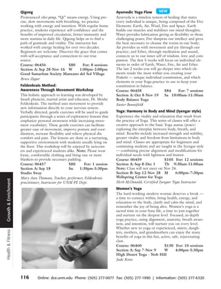 Qigong                                                      Ayurvedic Yoga Flow
                      Pronounced chee-gong, “Qi” means energy. Using pre-         Ayurveda is a timeless system of healing that states
                      cise, slow movements with breathing, we practice            every individual is unique, being composed of the Five
                      working with energy and intention. With regular home        Elements: Earth, Air, Wind, Fire and Space. Earth
                      practice, students experience self-confidence and the       builds our muscles and stabilizes our mind-thoughts;
                      benefits of improved circulation, better immunity and       Water provides lubrication giving us flexibility in those
                      more stamina in daily life. Qigong helps us to find a       challenging poses; Fire sharpens our intellect and gives
                      path of gratitude and vitality. The instructor has          the heat necessary to cleanse the toxins in our body;
                      worked with energy healing for over two decades.            Air provides us with movement and joy through our
                      Beginners are welcome. Discover the grace that comes        practice; and Ether, through meditation and sound,
                      with self-acceptance and connection to our true             connects us to our inner self of wisdom. love and com-
                      source.                                                     passion. The first 5 weeks will focus on individual ele-
                      Course: 06456                   $80      For: 8 sessions    ments in order of Earth, Water, Fire, Air and Ether.
                      Section A: Sep 28-Nov 16 W             1:00pm-2:00pm        The last 2 weeks you will go deeper into which ele-
                      Good Samaritan Society Manzano del Sol Village              ments reside the most within you creating your
                      Bruce Zagor                                                 Prakriti — unique individual constitution, and which
                                                                                  elements in your Yoga practice to use to keep your
                      Feldenkrais Method:                                         constitution in balance.
                      Awareness Through Movement Workshop                         Course: 06458                   $84     For: 7 sessions
                      This holistic approach to learning was developed by         Section A: Oct 8-Nov 19         Sa 10:00am-11:30am
                      Israeli physicist, martial artist and educator, Dr. Moshe   Body Balance Yoga
                      Feldenkrais. The method uses movement to provide            Easter Bonnifield
                      new information directly to your nervous system.
                      Verbally directed, gentle exercises will be used to guide   Yoga: Harmony in Body and Mind (Iyengar style)
                      participants through a series of exploratory lessons that   Experience the vitality and relaxation that result from
                      emphasize personal awareness while increasing move-         the practice of Yoga. This series of classes will offer a
                      ment vocabulary. These gentle exercises can facilitate      creative approach to the basic Yoga asanas (poses)
                      greater ease of movement, improve posture and coor-         exploring the interplay between body, breath, and
                      dination, increase flexibility and relieve physical dis-    mind. Benefits include increased strength and stability,
                      comfort and pain. The lessons are done in a nurturing,      greater vitality and freedom from limitations in body
                      supportive environment with students usually lying on       and mind. Classes are appropriate for beginners and
                      the floor. This workshop will be enjoyed by newcom-         continuing students and are taught in the Iyengar style
                      ers and experienced students alike. Note: Please wear       — combining precise alignment and modifications for
                      loose, comfortable clothing and bring one or more           individual needs with lightness and humor.
                      blankets to provide necessary padding.                      Course: 06459                   $105 For: 12 sessions
                      Course: 06457                      $80     For: 1 session   Section A: Sep 8-Dec 1          Th 9:30am-11:00am
                      Section A: Sep 18                  Su    1:30pm-5:30pm      Note: Class will not meet on Nov 24.
                      Studio Sway                                                 Section B: Sep 12-Nov 28 M             6:00pm-7:30pm
                      Mary Ann Thomson, Teacher, performer, Feldenkrais           Wellspring Center for Yoga
Growth & Enrichment




                      practitioner, Instructor for UNM PE Dept.                   Herb McDonald, Certified Iyengar Yoga Instructor
                                                                                  Women’s Yoga
                                                                                  The hard-working modern woman deserves a break —
                                                                                  a time to connect within, bring health, energy, and
                                                                                  relaxation to the body, clarify and calm the mind, and
                                                                                  remember the joy of being alive. Women’s yoga is a
                                                                                  sacred time in your busy life, a time to join together
                                                                                  and nurture on the deepest level. Focused, in-depth
                                                                                  yoga practice, using alignment, anatomy, breath aware-
                                                                                  ness, and intention, will nurture you on every level.
                                                                                  Whether new to yoga or experienced, sisters, daugh-
Health & Fitness




                                                                                  ters, mothers, and grandmothers can enjoy the many
                                                                                  benefits of yoga in this fun, active, safe, rejuvenating
                                                                                  class.
                                                                                  Course: 06460                   $130 For: 10 sessions
                                                                                  Section A: Sep 7-Nov 9          W       4:00pm-5:30pm
                                                                                  High Desert Yoga - Nob Hill
                                                                                  Jude Rowe



                      116        Online: dce.unm.edu Phone: (505) 277-0077 Fax: (505) 277-1990 | Information: (505) 277-6320
 