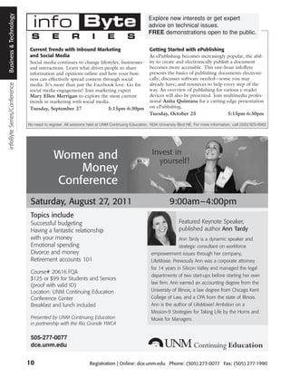 Business and Technology
 Business & Technology

                               info Byte                                                         Explore new interests or get expert
                                                                                                 advice on technical issues.
                                                                                                 FREE demonstrations open to the public.
                              S           E          R           I       E           S
                              Current Trends with Inbound Marketing                              Getting Started with ePublishing
                              and Social Media                                                   As ePublishing becomes increasingly popular, the abil-
                              Social media continues to change lifestyles, businesses            ity to create and electronically publish a document
                              and interactions. Learn what drives people to share                becomes more accessible. This one-hour infoByte
                              information and opinions online and how your busi-                 presents the basics of publishing documents electroni-
                              ness can effectively spread content through social                 cally; discusses software needed—some you may
                                                                                                 already have; and resources to help every step of the
infoByte Series/Conference




                              media. It’s more than just the Facebook love. Go for
                              social media engagement! Join marketing expert                     way. An overview of publishing for various e-reader
                              Mary Ellen Merrigan to explore the most current                    devices will also be presented. Join multimedia profes-
                              trends in marketing with social media.                             sional Anita Quintana for a cutting edge presentation
                              Tuesday, September 27                  5:15pm-6:30pm               on ePublishing.
                                                                                                 Tuesday, October 25                     5:15pm-6:30pm

                             No need to register. All sessions held at UNM Continuing Education, 1634 University Blvd NE. For more information, call (505) 925-9562.




                                                                                                   Invest in
                                           Women and                                                 yourself!
                                               Money
                                           Conference
                              Saturday, August 27, 2011                                                     9:00am–4:00pm
                              Topics include
                              Successful budgeting                                                                Featured Keynote Speaker,
                              Having a fantastic relationship                                                     published author Ann Tardy
                              with your money                                                                    Ann Tardy is a dynamic speaker and
                              Emotional spending                                                                 strategic consultant on workforce
                              Divorce and money                                                   empowerment issues through her company,
                              Retirement accounts 101                                             LifeMoxie. Previously Ann was a corporate attorney
                                                                                                  for 14 years in Silicon Valley and managed the legal
                              Course# 20616 FQA
                                                                                                  departments of two start-ups before starting her own
                              $125 or $99 for Students and Seniors
                                                                                                  law firm. Ann earned an accounting degree from the
                              (proof with valid ID)
                              Location: UNM Continuing Education                                  University of Illinois, a law degree from Chicago Kent
                              Conference Center                                                   College of Law, and a CPA from the state of Illinois.
                              Breakfast and lunch included                                        Ann is the author of LifeMoxie! Ambition on a
                                                                                                  Mission-9 Strategies for Taking Life by the Horns and
                              Presented by UNM Continuing Education                               Moxie for Managers.
                              in partnership with the Rio Grande YWCA

                              505-277-0077
                              dce.unm.edu


                             10                                Registration | Online: dce.unm.edu Phone: (505) 277-0077 Fax: (505) 277-1990
 