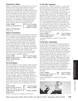 Introduction to Aikido                                       T’ai Chi Chih®: Beginning
Aikido is a Martial Art from Japan and means “the way        T’ai Chi Chih® - Serenity in Activity, is a series of 19
of harmony with the principle and force of nature.”          movements and one pose which were originated by
Learn the basic fundamentals of body movement,               the T’ai Chi Master, Justin Stone. The new technique,
technique and the philosophy of Aikido. Most practice        T’ai Chi Chih, does not have the martial arts, self
is done with a partner; each works at his or her level of    defense influence. T’ai Chi Chih can be easily learned
ability, alternating as uke (the attacker) and nage (the     in a short eight week period, with benefits usually
one who receives the attack). Both roles are stressed;       beginning from the first class. The purpose of T’ai Chi
each contributes skills that enhance overall sensitivity     Chih is to circulate the vital force and balance the Yin-
and control. The final aim of Aikido is personal trans-      Yang of this Intrinsic Energy. The practitioner usually
formation, it is a discipline for perfecting the spirit      becomes relaxed, as well as energized, in a gentle man-
which allows for the creation of integrated human            ner. As the individual becomes calm and balanced, a
beings. Practice uniform is included in the fee.             new understanding and perspective are formed, deci-
Course: 06480                    $125 For: 16 sessions       sions are easier to make, and a new relationship to life
Section A: Sep 30-Nov 19 F              5:45pm-6:30pm        is established. Greater longevity is a definite goal of
                                 Sa 10:45am-11:45am          such Chi Kung (balancing of the Chi) activity. T’ai Chi
Aikido of Albuquerque                                        Chih is beautiful, joyous, and easy to learn. It is
Philip Vargas                                                known as Joy Thru Movement. To be appreciated, it
                                                             must be experienced.
Aikido for Self Defense                                      Course: 06487                    $90      For: 8 sessions
Aikido is a Martial Art form from Japan and means the        Section A: Sep 20-Nov 8          T      5:30pm-7:00pm
way of harmony with the principle and force of nature.       T’ai Chi Chih Center
Learn to defend yourself using the principles of non-        Carmen Brocklehurst, Accredited T’ai Chi Chih
resistance from a former Gang Enforcement Officer.           Instructor
This course will be focused on practical Aikido tech-
niques designed for self protection. Since techniques        T’ai Chi Chih®: Intermediate
do not rely on blunt force, Aikido can be effectively        T’ai Chi Chih® is more than the mere movement of
learned and practiced by men and women of all ages,          hands and feet. Intermediate T’ai Chi Chih helps the
sizes and athletic ability levels. Added benefits include,   student develop a new awareness of the basic move-
improved self confidence, core strength, cardiovascular      ments learned in the beginning class. Through empha-
endurance and a more flexible body and mind.                 sis of specific points such as, openness of the upper
Participants will also learn how to fall and roll safely.    body, movement from the waist, quietness of the body
This course is for everyone 13 years old and older.          while in motion, staying with the basic movements,
Practice uniform is included in the fee.                     and full extension of the arms and legs without
Course: 06481                     $165 For: 20 sessions      becoming stiff, the student begins to feel a more con-
Section A: Sep 12-Nov 16 MW 6:45pm-7:45pm                    tinual flow of re-energizing, revitalizing, stress reduc-
Aikido of Albuquerque                                        ing chi throughout the body. The underlying philoso-
Philip Vargas                                                phy of YIN and YANG will also be explored. Students
                                                             will realize how our lives are constantly seeking bal-
The Nia Technique




                                                                                                                         Growth & Enrichment
                                                             ance. Through this new perception of what balance is,
The Nia Technique is a fun, energetic holistic program       practitioners will find that they have the ability to
that provides fitness for the body, the mind, the emo-       experience a richer, happier and more fulfilling life.
tions and the spirit. It is a blend of martial arts, dance   This class is perfect for those who appreciate the
arts and body integration therapies (Tai Chi, Tae            increased energy that is felt from group practice of T’ai
Kwon Do, Aikido, Jazz, Modern Dance, Duncan                  Chi Chih.
Dance, Yoga, Alexander Technique, and Feldenkrais).          Course: 06488                    $90      For: 8 sessions
Done in bare feet, our dance relaxes the body and            Section A: Sep 22-Nov 10 Th             5:30pm-7:30pm
increases strength, stamina, and flexibility. Simple cho-    T’ai Chi Chih Center
reography and beautiful music encourage new ways of          Carmen Brocklehurst, Accredited T’ai Chi Chih
moving that allow for creativity and self-expression.        Instructor
Visualization and focus on sensation create grace and
                                                                                                                         Health & Fitness



greater self-awareness. Nia is adaptable for any fitness
level. Come experience the joy and pleasure of move-
ment.
Course: 06483                     $95     For: 8 sessions
Section A: Aug 22-Oct 17 M              5:30pm-6:30pm
Note: Class will not meet on Sep 5.
Section B: Aug 24-Oct 12 W             9:30am-10:30am
Studio Pizaz
Kathleen Fuchs, BA is a certified NIA Instructor

Online: dce.unm.edu Phone: (505) 277-0077 Fax: (505) 277-1990 | Information: (505) 277-6320                     119
 