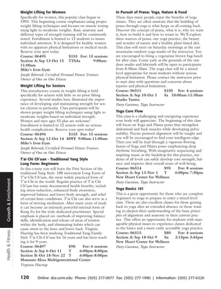 Weight Lifting for Women                                     In Pursuit of Prana: Yoga, Nature & Food
                      Specifically for women, this popular class began in          These days many people enjoy the benefits of yoga
                      1993. This beginning course emphasizes using proper          classes. They are often unaware that the building of
                      weight lifting techniques and focuses on muscle toning       prana through yoga is what keeps us all coming back.
                      using light to moderate weights. Basic anatomy and           Discover the concept of prana, what it is, why we want
                      different types of strength training will be consistently    it, how to build it and how to retain in. We’ll explore
                      noted. Enrollment is limited to 12 students to insure        three sources of prana: our yoga practice, the beauty
                      individual attention. It is designed for healthy women       and wonder of nature and a healthy plant-based diet.
                      with no apparent physical limitations or medical needs.      This class will meet on Saturday mornings at the east
                      Reserve your spot today.                                     mountains outdoor yoga studio of the instructor. You
                      Course: 06495                    $155 For: 15 sessions       are encouraged to bring a vegetarian brown bag lunch
                      Section A: Sep 13-Oct 15 TThSa                  9:00am-      for after class. Come early as the grounds of the out-
                      11:00am                                                      door studio and labyrinth will be open to participants
                      Mike’s Iron Gym                                              from 8:30am-10am. The yoga class will be a mixed
                      Joseph Behrend, Certified Personal Fitness Trainer,          level appropriate for most students without serious
                      Owner of One on One Fitness                                  physical limitation. Please contact the instructor prior
                                                                                   to start date with questions and concerns about
                      Weight Lifting for Seniors                                   injuries and physical limitations.
                      This introductory course in weight lifting is held           Course: 06511                   $105 For: 4 sessions
                      specifically for seniors with little or no prior lifting     Section A: Sep 10-Oct 1         Sa 10:00am-11:30am
                      experience. Several studies have illustrated the impor-      Studio Yantra
                      tance of developing and maintaining strength for sen-        Patsy Gaetano, Yoga Instructor
                      ior citizens in particular. Class participants will be
                      shown proper weight lifting techniques using light to        Yoga Core Flow
                      moderate weights based on individual strength.               This class is a challenging and energizing experience
                      Women and men ages 55 plus are welcome!                      your body will appreciate. The beginning of this class
                      Enrollment is limited to 12 seniors with no serious          will focus on Yoga and Pilates poses that strengthen
                      health complications. Reserve your spot today!               abdominal and back muscles while developing pelvic
                      Course: 06496                     $155 For: 15 sessions      stability. Precise postural alignment will be taught and
                      Section A: Sep 12-Oct 14 MWF 9:00am-11:00am                  you will be encouraged to find your intelligent edge.
                      Mike’s Iron Gym                                              Then you will be lead through a vigorous flowing
                      Joseph Behrend, Certified Personal Fitness Trainer,          fusion of Yoga and Pilates poses emphasizing deep
                                                                                   rhythmic breathing. With imaginative sequencing and
                      Owner of One on One Fitness
                                                                                   inspiring music as the backdrop for this practice, stu-
                      T’ai Chi Ch’uan - Traditional Yang Style                     dents of all levels can safely develop core strength, bal-
                      Long Form: Beginners                                         ance and improve their overall sense of well-being.
                      In this course you will learn the First Section of the       Course: 06514                    $95      For: 8 sessions
                      traditional Yang Style: 108 movement Long Form of            Section A: Sep 13-Nov 1          T      6:00pm-7:30pm
                      T’ai Chi Ch’uan, the most widely practiced form of           New Heart Center for Wellness
Growth & Enrichment




                      T’ai Chi in the world. Regular practice of T’ai Chi          Patsy Gaetano, Yoga Instructor
                      Ch’uan has many documented health benefits, includ-
                      ing stress reduction, enhanced body awareness,               Yoga Basics 101
                      improved balance and lower body strength, and relief         This is a great opportunity for those who are complete
                      of certain knee conditions. T’ai Chi can also serve as a     beginners to yoga to prepare to enter a mixed level
                      form of moving meditation. After many years of study         class. These are also excellent classes for those getting
                      it can become an intensely powerful internal form of         back to yoga after an extended absence or those want-
                      Kung Fu for the truly dedicated practitioner. Special        ing to deepen their understanding of the basic princi-
                      emphasis is placed on: methods of improving balance          ples of alignment and anatomy in their current prac-
                      skills, identification and release of areas of tension       tice. This offers an opportunity for students with man-
                      within the body, and eliminating habits which can            ageable physical issues to experience classes dedicated
                      cause stress to the knee and lower back. Virginia            to the basics and a more easily accessible yoga practice.
Health & Fitness




                      Huettig has been studying Traditional Yang Family            Course: 06515                   $80       For: 4 sessions
                      Style T’ai Chi Ch’uan for 16 years and has been teach-       Section A: Sep 18-Oct 9         Su      2:15pm-3:45pm
                      ing it for 9 years.                                          New Heart Center for Wellness
                      Course: 06497                     $90      For: 6 sessions   Patsy Gaetano, Yoga Instructor
                      Section A: Sep 6-Oct 11           T      6:00pm-8:00pm
                      Section B: Oct 18-Nov 22 T               6:00pm-8:00pm
                      Manzano Mesa Multigenerational Center
                      Virginia Huettig


                      120        Online: dce.unm.edu Phone: (505) 277-0077 Fax: (505) 277-1990 | Information: (505) 277-6320
 